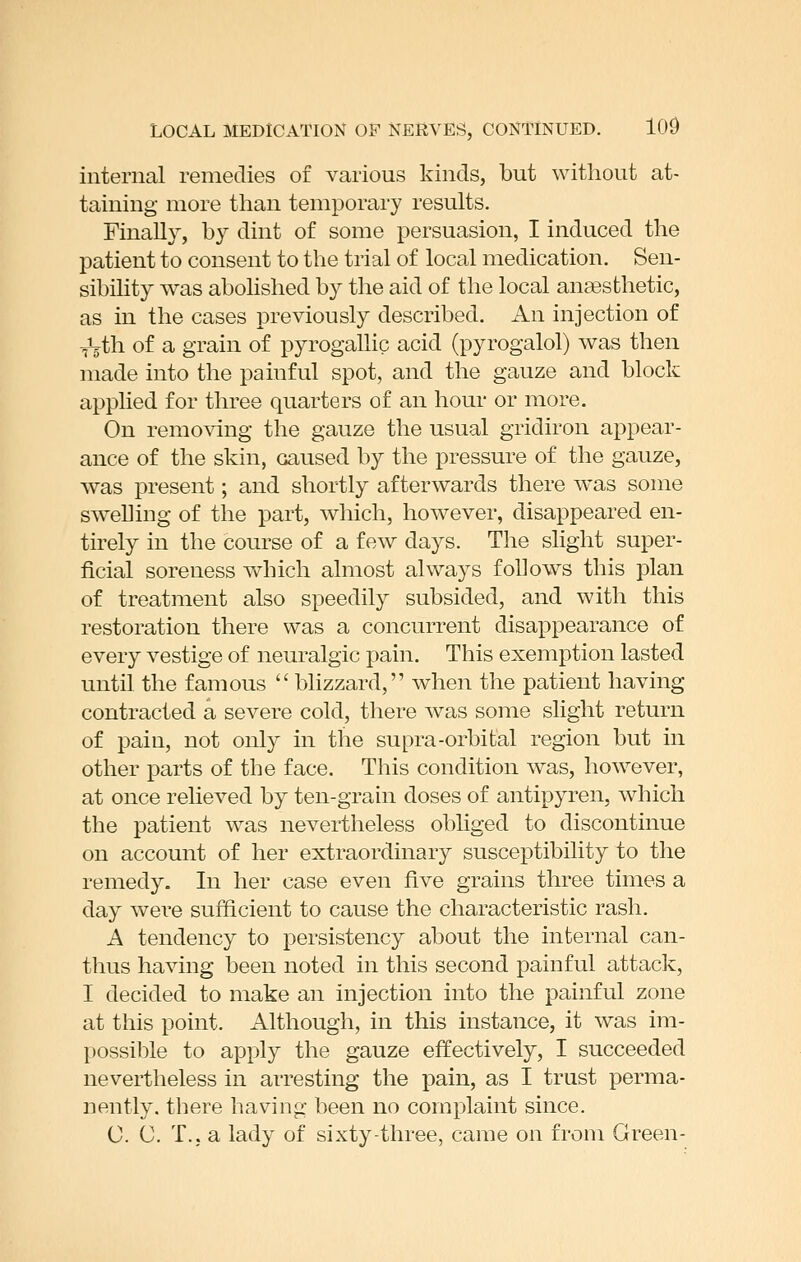 internal remedies of various kinds, but without at- taining more than temporary results. Finally, by dint of some persuasion, I induced the patient to consent to the trial of local medication. Sen- sibility was abohshed by the aid of the local anaesthetic, as in the cases previously described. An injection of ^th of a grain of pyrogallic acid (pyrogalol) was then made into the painful spot, and the gauze and block applied for three quarters of an hour or more. On removing the gauze the usual gridiron appear- ance of the skin, caused by the pressure of the gauze, was present; and shortly afterwards there was some swelling of the part, which, however, disappeared en- tirely in the course of a few days. The slight super- ficial soreness which almost always follows this plan of treatment also speedily subsided, and with this restoration there was a concurrent disappearance of every vestige of neuralgic pain. This exemption lasted until the famous  blizzard, when the patient having contracted a severe cold, there was some slight return of pain, not only in the supra-orbital region but in other parts of the face. This condition was, ho^vever, at once relieved by ten-grain doses of antipyren, which the patient was nevertheless obliged to discontinue on account of her extraordinary susceptibility to the remedy. In her case even five grains three times a day were sufficient to cause the characteristic rash. A tendency to persistency about the internal can- thus having been noted in this second painful attack, I decided to make an injection into the painful zone at this point. Although, in this instance, it was im- possible to apply the gauze effectively, I succeeded nevertheless in arresting the pain, as I trust perma- nently, there having been no complaint since. 0. C. T.j a lady of sixty-three, came on from Green-