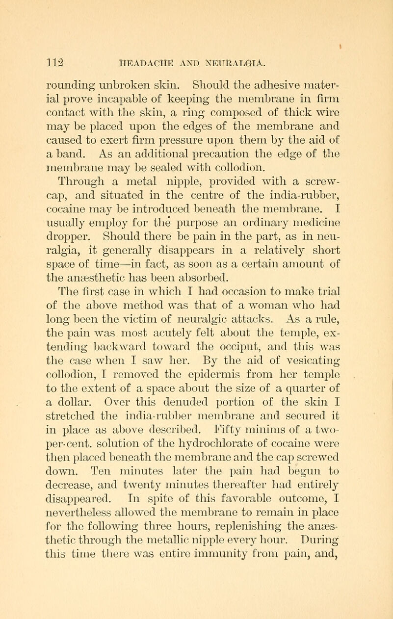 rounding unbroken skin, SlioukI the adhesive mater- ial prove incapable of keeping the membrane in firm contact with the skin, a ring composed of thick wire may be placed upon the edges of the membrane and caused to exert firm pressure upon them by the aid of a band. As an additional precaution the edge of the membrane may be sealed with collodion. Through a metal nipple, provided with a screw- cap, and situated in the centre of the india-rubber, cocaine may be introduced beneath the membrane. I usually employ for the purpose an ordinary medicine dropper. Should there be pain in the part, as in neu- ralgia, it generally disappears in a relatively short space of time—in fact, as soon as a certain amount of the anaesthetic has been absorbed. The first case in which I had occasion to make trial of the above method was that of a woman who had long been the victim of neuralgic attacks. As a rule, the pain was most acutely felt about the temple, ex- tending backward toward the occiput, and this was the case when I saw her. By the aid of vesicating collodion, I removed the epidermis from her temj)le to the extent of a space about the size of a quarter of a dollar. Over this denuded portion of the skin I stretched the india-i'ubber membrane and secured it in place as above described. Fifty minims of a two- per-cent. solution of the hydrochlorate of cocaine were then placed beneath tlie membrane and the cap screwed down. Ten minutes later the pain had begun to decrease, and twenty minutes thereafter had entirely disappeared. In spite of this favorable outcome, I nevertheless allowed the membrane to remain in place for the following three hours, replenishing the anaes- thetic through the metallic nipple every hour. During this time there was entire immunity from pain, and,