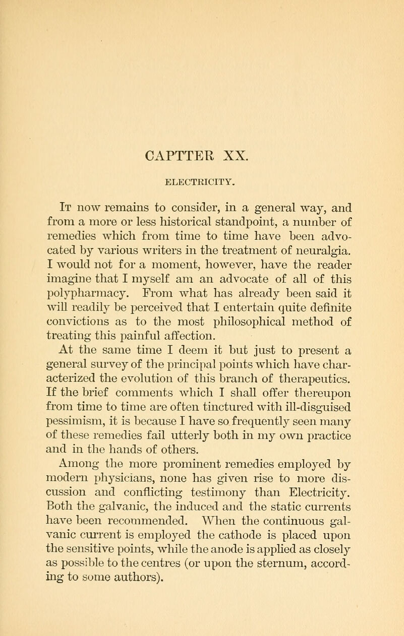 ELECTRICITY. It now remains to consider, in a general way, and from a more or less historical standpoint, a number of remedies which from time to time have been advo- cated by various writers in the treatment of neuralgia. I would not for a moment, however, have the reader imagine that I myself am an advocate of all of this polypharjnacy. From what has already been said it wiU readily be perceived that I entertain quite definite convictions as to the most philosophical method of treating this painful affection. At the same time I deem it but just to present a general survey of the principal points which have char- acterized the evolution of this branch of therapeutics. If the brief comments which I shall offer thereupon from time to time are often tinctured with ill-disguised pessimism, it is because I have so frequently seen many of these remedies fail utterly both in my own practice and in the hands of others. Among the more prominent remedies employed by modern physicians, none has given rise to more dis- cussion and conflicting testimony than Electricity. Both the galvanic, the induced and the static currents have been recommended. When the continuous gal- vanic current is employed the cathode is placed upon the sensitive points, while the anode is applied as closely as possible to the centres (or upon the sternum, accord- ing to some authors).