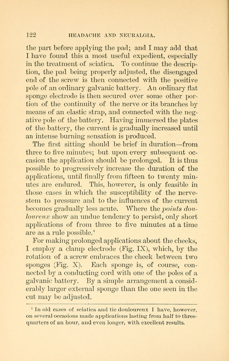 the part before applying the pad; and I may add that I have found this a most useful expedient, especially in the treatment of sciatica. To continue the descrip- tion, the pad being properly adjusted, the disengaged end of the screw is then connected with the positiv^e pole of an ordinary galvanic battery. An ordinary flat sponge electrode is then secured over some other por- tion of the continuity of the nerve or its branches by means of an elastic strap, and connected with the neg- ative pole of the battery. Having immersed the plates of the battery, the current is gradually increased until an intense burning sensation is produced. The first sitting should be brief in duration—from three to five minutes; but upon every subsequent oc- casion the application should be prolonged. It is thus possible to progressively increase the duration of the applications, until finally from fifteen to twenty min- utes are endured. This, however, is only feasible in those cases in which the susceptibility of the nerve- stem to pressure and to the influences of the current becomes gradually less acute. Where the points dou- loureux show an undue tendency to persist, only short applications of from three to five minutes at a time are as a rule possible.' For making prolonged applications about the cheeks, I employ a clamp electrode (Fig. IX), which, by the rotation of a screw embraces the cheek between two sponges (Fig. X). Each sponge is, of course, con- nected by a conducting cord with one of the poles of a galvanic battery. By a simple arraiigement a consid- erably larger external sponge than the one seen in the cut may be adjusted. ' In old cases of sciatica and tic douloureux I have, however, on several occasions made applications lasting from half to three- quarters of an hour, and even longer, with excellent results.