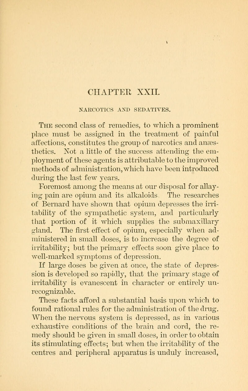 NARCOTICS AND SEDATIVES. The second class of remedies, to which a prominent place must be assigned in the treatment of painful affections, constitutes the group of narcotics and anges- tbetics. Not a little of the success attending the em- ployment of these agents is attributable to the improved methods of administration, which have been introduced during the last few years. Foremost among the means at our disposal for allay- ing pain are opium and its alkaloids. The researches of Bernard have shown that opium depresses the irri- tability of the sympathetic system, and particularly that portion of it which supplies the submaxillary gland. The first effect of opium, especially when ad- ministered in small doses, is to increase the degree of irritabihty; but the primary effects soon give place to well-marked symptoms of depression. If large doses be given at once, the state of depres- sion is developed so rapidly, that the primary stage of irritabihty is evanescent in character or entirely un- recognizable. These facts afford a substantial basis upon which to found rational rules for the administration of the drug. When the nervous system is depressed, as in various exhaustive conditions of the brain and cord, the re- medy should be given in small doses, in order to obtain its stimulating effects; but when the irritability of the centres and peripheral apparatus is unduly increased,