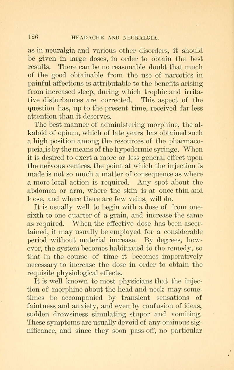 as in neuralgia and various other disorders, it should be given in large doses, in order to obtain the best results. There can be no reasonable doubt that much of the good obtainable from the use of narcotics in painful affections is attributable to the benefits arising from increased sleep, during which trophic and irrita- tive disturbances are corrected. This aspect of the question has, up to the present time, received far less attention than it deserves. The best manner of administering morphine, the al- kaloid of opium, which of late years has obtained such a high position among the resources of the pharmaco- poeia, is by the means of the hypodermic syringe. When it is desired to exert a more or less general effect upon the nervous centres, the point at which the injection is made is not so much a matter of consequence as where a more local action is required. Any spot about the abdomen or arm, where the skin is at once thin and Irose, and where there are few veins, will do. It is usually well to begin with a dose of from one- sixth to one quarter of a grain, and increase the same as required. When the effective dose has been ascer- tained, it may usually be employed for a considerable period without material increase. By degrees, how- ever, the system becomes habituated to the remedy, so that in the course of time it becomes imperatively necessary to increase the dose in order to obtain the requisite physiological effects. It is well known to most physicians that the injec- tion of morphine about the head and neck may some- times be accompanied by transient sensations of faintness and anxiety, and even by confusion of ideas, sudden drowsiness simulating stupor and vomiting. These symptoms are usually devoid of any ominous sig- nificance, and since they soon pass off, no particular