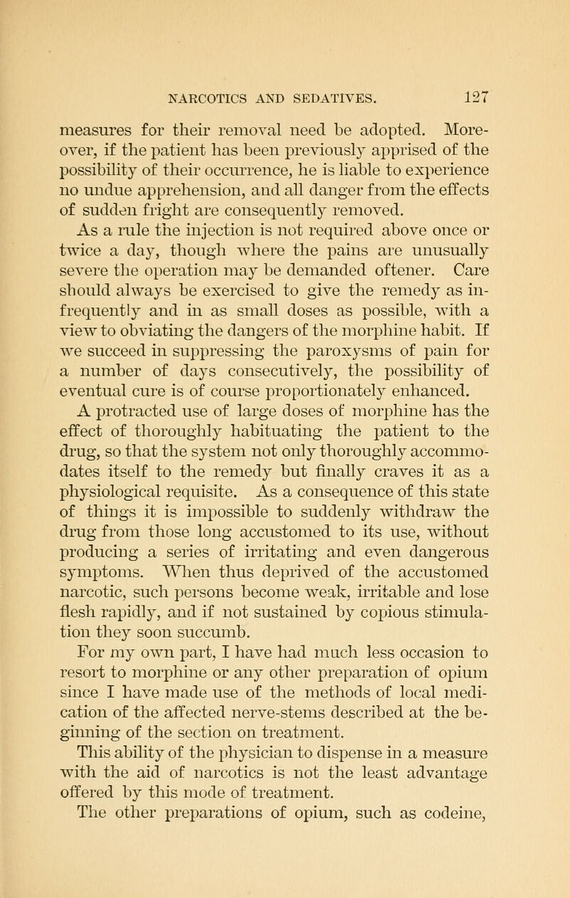 measures for their removal need be adopted. More- over, if the patient has been previously apprised of the possibility of their occurrence, he is liable to experience no undue apprehension, and all danger from the effects of sudden fright are consequently removed. As a rule the injection is not required above once or twice a day, though where the pains are unusually severe the operation may be demanded oftener. Care should always be exercised to give the remedy as in- frequently and in as small doses as possible, with a view to obviating the dangers of the morphine habit. If we succeed in suppressing the paroxysms of pain for a number of days consecutively, the possibility of eventual cure is of course proportionately enhanced. A protracted use of large doses of morphine has the effect of thoroughly habituating the patient to the drug, so that the system not only thoroughly accommo- dates itself to the remedy but finally craves it as a physiological requisite. As a consequence of this state of things it is impossible to suddenly withdraw the drug from those long accustomed to its use, without producing a series of irritating and even dangerous symptoms. Wlien thus deprived of the accustomed narcotic, such persons become weak, irritable and lose flesh rapidly, and if not sustained by copious stimula- tion they soon succumb. For my own part, I have had much less occasion to resort to morphine or any other preparation of opium since I have made use of the methods of local medi- cation of the affected nerve-stems described at the be- ginning of the section on treatment. This ability of the physician to dispense in a measure with the aid of narcotics is not the least advantage offered by this mode of treatment. The other preparations of opium, such as codeine,