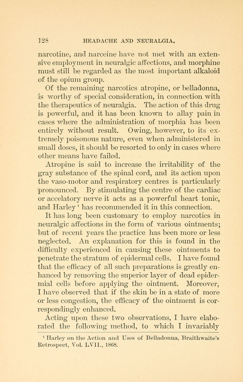 narcotine, and narceine have not met with an exten- sive employment in neuralgic affections, and morphine must still be regarded as the most important alkaloid of the opium group. Of the remaining nai'cotics atropine, or belladonna, is worthy of special consideration, in connection with the therapeutics of neuralgia. The action of this drug is powerful, and it has been known to allay pain in cases where the administration of morphia has been entirely without result. Owing, however, to its ex- tremely poisonous nature, even w^hen administered in small doses, it should be resorted to only in cases where other means have failed. Atropine is said to increase the irritability of the gray substance of the spinal cord, and its action upon the vaso-motor and respiratory centres is particularly pronounced. By stimulating the centre of the cardiac or accelatory nerve it acts as a powerful heart tonic, and Harley' has recommended it in this connection. It has long been customary to employ narcotics in neuralgic affections in the form of various ointments; but of recent years the practice has been more or less neglected. An explanation for this is found in the difficulty experienced in causing these ointments to penetrate the stratum of epidermal cells. I have found that the efficacy of all such preparations is greatly en- hanced by removing the superior layer of dead epider- mial cells before applying the ointment. Moreover, I have observed that if the skin be in a state of more or less congestion, the efficacy of the ointment is cor- respondingly enhanced. Acting upon these two observations, I have elabo- rated the following method, to which I invariably ' Harley on the Action and Uses of Belladonna, Braithwaite's Retrospect, Vol. LVII., 1868.
