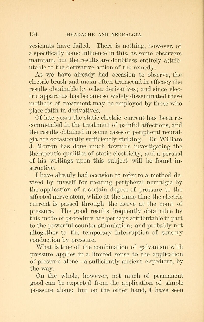 vesicants have failed. There is nothing, however, of a specifically tonic influence in this, as some observers maintain, but the results are doubtless entirely attrib- utable to the derivative action of the remedy. As we have already had occasion to observe, the electric brush and moxa often transcend in efficacy the results obtainable by other derivatives; and since elec- tric apparatus has become so widely disseminated these methods of treatment may be employed by those who place faith in derivatives. Of late years the static electric current has been re- commended in the treatment of painful affections, and the results obtained in some cases of peripheral neural- gia are occasionally sufficiently striking. Dr. William J. Morton has done much towards investigating the therapeutic qualities of static electricity, and a perusal of his writings upon this subject will be found in- structive. I have already had occasion to refer to a method de- vised by myself for treating peripheral neuralgia by the application of a certain degree of pressure to the affected nerve-stem, while at the same time the electric current is passed through the nerve at the point of pressure. The good results frequently obtainable by this mode of procedure are perhaps attributable in part to the powerful counter-stimulation; and probably not altogether to the temporary interruption of sensory conduction by pressure. What is true of the combination of galvanism with pressure applies in a limited sense to the application of pressure alone—a sufficiently ancient expedient, by the way. On the whole, however, not much of permanent good can be expected from the application of simple pressure alone; but on the other hand, I have seen