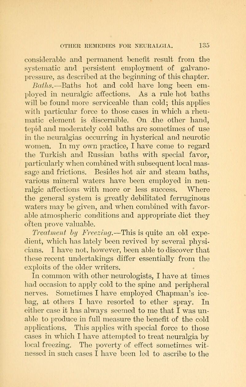 considerable and permanent benefit result from the systematic and persistent employment of galvano- pressure, as described at the beginning of this chapter. Baths.—Eaths hot and cold have long been em- ployed in neuralgic affections. As a rule hot baths will be found more serviceable than cold; this applies with particular force to those cases in which a rheu- matic element is discernible. On .the other hand, tepid and moderately cold baths are sometimes of use in the neuralgias occurring in hysterical and neurotic women. In my own practice. I have come to regard the Turkish and Russian baths with special favor, particularly wdien combined with subsequent local mas- sage and frictions. Besides hot air and steam baths, various mineral waters have been employed in neu- ralgic affections with more or less success. Where the genei'al system is greatly debilitated ferruginous waters may be given, and when combined with favor- able atmospheric conditions and appropriate diet they often prove valuable. Treatment by Freezing.—This is quite an old expe- dient, which has lately been revived by several physi- cians. I have not, however, been able to discover that these recent undertakings differ essentially from the exploits of the older writers. In common with other neurologists, I have at times had occasion to apply cold to the spine and peripheral nerves. Sometimes I have employed Chapman's ice- bag, at others I have resorted to ether spray. In either case it has always seemed to me that I was un- able to produce in. full measure the benefit of the cold applications. This applies with special force to those cases in which I have attempted to treat neuralgia by local freezing. The poverty of effect sometimes wit- nessed in such cases I have been led to ascribe to the