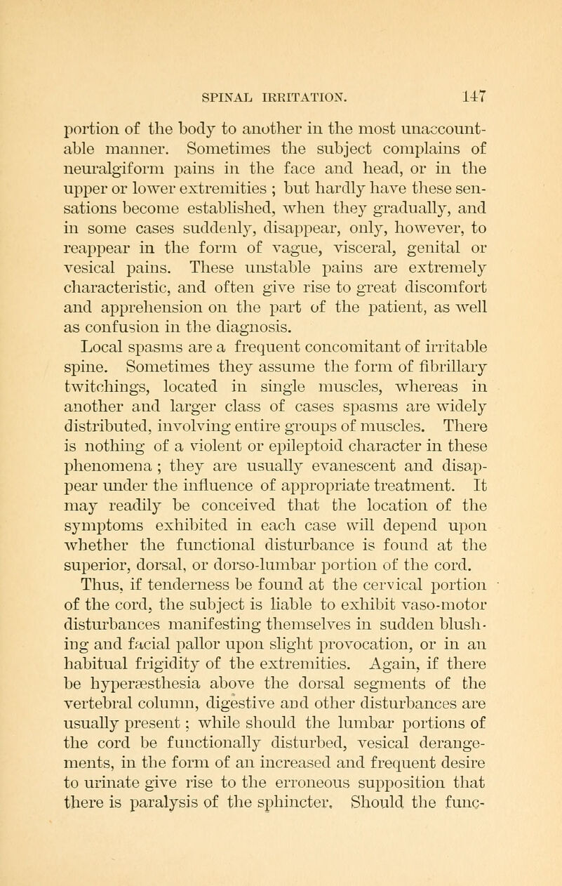 portion of the body to another in the most unaccount- able manner. Sometimes the subject complains of nem*algiform pains in the face and head, or in the upper or lower extremities ; but hardly have these sen- sations become established, when they gradually, and in some cases suddenly, disappear, only, however, to reappear in the form of vague, visceral, genital or vesical pains. These unstable pains are extremely characteristic, and often give rise to great discomfort and apprehension on the part of the patient, as well as confusion in the diagnosis. Local spasms are a frequent concomitant of irritable spine. Sometimes they assume the form of fibrillary twitchings, located in single muscles, whereas in another and larger class of cases spasms are widely distributed, involving entire groups of muscles. There is nothing of a violent or epileptoid character in these phenomena ; they are usually evanescent and disap- pear under the influence of appropriate treatment. It may readily be conceived that the location of the symptoms exhibited in each case will depend upon whether the functional disturbance is found at the superior, dorsal, or dorso-lumbar portion of the cord. Thus, if tenderness be found at the cervical portion of the cordj the subject is liable to exhibit vaso-motor disturbances manifesting themselves in sudden blush- ing and facial pallor upon slight provocation, or in an habitual frigidity of the extremities. Again, if there be hyperaesthesia above the dorsal segments of the vertebral column, digestive and other disturbances are usually present; while should the lumbar portions of the cord be functionally disturbed, vesical derange- ments, in the form of an increased and frequent desire to urinate give rise to the erroneous supposition that there is paralysis of the sphincter. Should the func-