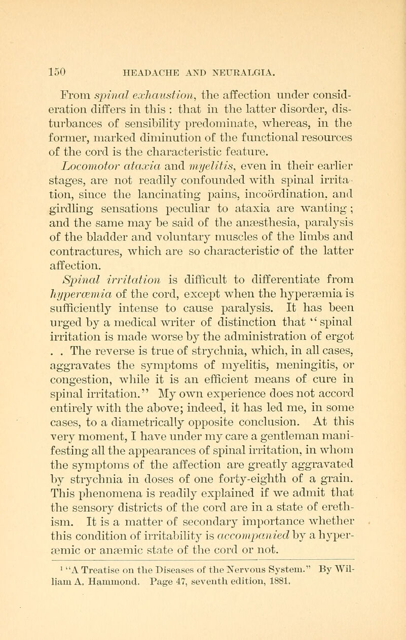 From spinal exhaustion, the affection under consid- eration differs in this : that in the latter disorder, dis- turbances of sensibihty predominate, whereas, in the former, marked diminution of the functional resources of the cord is the characteristic feature. Locomotor' ataxia and myelitis, even in their earlier stages, are not readily confounded with sphial irrita tion, since the lancinating pains, incoordination, and girdling sensations peculiar to ataxia are wanting ; and the same may be said of the anaesthesia, paralysis of the bladder and voluntary muscles of the limbs and contractures, which are so characteristia of the latter affection. Spinal irritation is difficult to differentiate from hypei'CBmia of the cord, except when the hypersemia is sufficiently intense to cause paralysis. It has been urged by a medical writer of distinction that '' spinal irritation is made worse by the administration of ergot . . The reverse is true of strychuia, which, in all cases, aggravates the symptoms of myelitis, meningitis, oi* congestion, while it is an efficient means of cure in spinal irritation. My own experience does not accord entirely with the above; indeed, it has led me, in some cases, to a diametrically opposite conclusion. At this very moment, I have under my care a gentleman mani- festing all the appearances of spinal irritation, in whom the symptoms of the affection are greatly aggravated by strychnia in doses of one forty-eighth of a grain. This phenomena is readily explained if we admit that the sensory districts of the cord are in a state of ereth- ism. It is a matter of secondary importance whether this condition of irritability is accompanied by a hyper- gemic or anaemic state of the cord or not. ' A Treatise on the Diseases of the Nervous System. By Wil- liam A. Hammond. Page 47, seventh edition, 188t.