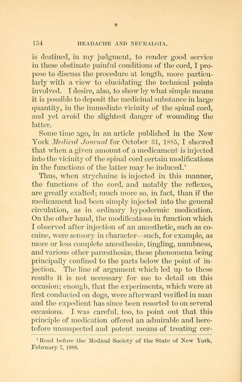 is destined, in my judgment, to render good service in these obstinate painful conditions of the cord, I pro- pose to discuss the procedure at length, more particu- larly with a view to ehicidating the technical points involved, I desire, also, to show by what simple means it is possible to deposit the medicinal substance in large quantity, in the immediate vicinity of the spinal cord, and yet avoid the slightest danger of wounding the latter. Some time ago, in an article published in the New York Medical Journal for October 31, 1885, I showed that when a given amount of a medicament is injected into the vicinity of the spinal cord certain modifications in the functions of the latter may be induced.' Thus, when strychnine is injected in this manner, the functions of the cord, and notably the reflexes, are greatly exalted; much more so, in fact, than if the medicament had been simply injected into the general circulation, as in ordinary hypodermic medication. On the other hand, the modifications in function which I observed after injection of an anaesthetic, such as co- caine, were sensory in character—such, for example, as more or less complete anassthesiae, tingling, numbness, and various other pargesthesiae, these phenomena being principally confined to the parts below the point of in- jection. The line of argument which led up to these results it is not necessary for me to detail on this occasion; enough, that the experiments, which were at first conducted on dogs, were afterward verified in man and the expedient has since been resorted to on several occasions. I was careful, too, to point out that this principle of medication offered an admirable and here- tofore unsuspected and potent means of treating cer- ' Read before the Medical Society of the State of New York, February 7, 1888.