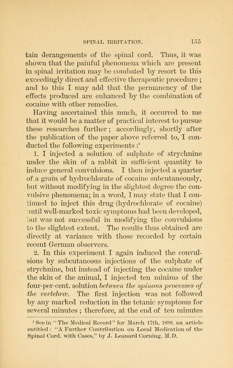 tain derangements of the spinal cord. Thus, it was shown that the painful phenomena which are present in spinal irritation may be combated by resort to this exceedingly direct and effective therapeutic procedure ; and to this I may add that the permanency of the effects produced are enhanced by the combination of cocaine with other remedies. Having ascertained this much, it occurred to me that it would be a matter of practical interest to pursue these researches further; accordingly, shortly after the publication of the paper above referred to, I con- ducted the following experiments :' 1. I injected a solution of sulphate of strychnine under the skin of a rabbit in sufficient quantity to induce general convulsions. I then injected a quarter of a grain of hydrochlorate of cocaine subcutaneously, but without modifying in the slightest degree the con- vulsive phenomena; in a word, I may state that I con- tiDued to inject this drug (hydrochlorate of cocaine) until well-marked toxic symptoms had been developed, but was not successful in modifying the convulsions to the slightest extent. The results thus obtained are directly at variance with those recorded by certain recent German observers. 2. In this experiment I again induced the convul- sions by subcutaneous injections of the sulphate of strychnine, but instead of injecting the cocaine under the skin of the animal, I injected ten minims of the four-percent, solution hehueen the spinous processes of the vertebrce. The first injection was not followed by any marked reduction in the tetanic symptoms for several minutes ; therefore, at the end of ten minutes 1 See in The Medical Record for March 17th, 1888, an article entitled: A Further Contribution on Local Medication of the Spinal Cord, with Cases, by J. Leonard Corning, M.D.