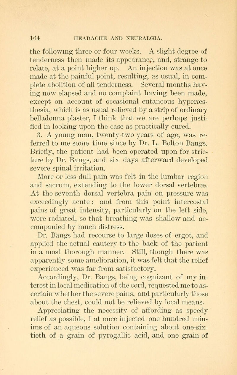 the following three or four weeks. A slight degree of tenderness then made its appearancp, and, strange to relate, at a point higher up. An injection was at once made at the painful point, resulting, as usual, in com- plete abolition of all tenderness. Several months hav- ing now elapsed and no complaint having been made, except on account of occasional cutaneous hyperses- thesia, which is as usual relieved by a strip of ordinary belladonna plaster, I think that we are perhaps justi- fied in looking upon the case as practically cured. 3. A young man, twenty-two years of age, was re- ferred to me some time since by Dr. L. Bolton Bangs. Briefly, the patient had been operated upon for stric- ture by Dr. Bangs, and six days afterward developed severe spinal irritation. More or less dull pain was felt in the lumbar region and sacrum, extending to the lower dorsal vertebrae. At the seventh dorsal vertebra pain on pressure was exceedingly acute ; and from this point intercostal pains of great intensity, particularly on the left side, were radiated, so that breathing was shallow and ac- companied by much distress. Dr. Bangs had recourse to large doses of ergot, and applied the actual cautery to the back of the patient in a most thorough manner. Still, though there was apparently some amelioration, it was felt that the relief experienced was far from satisfactory. Accordingly, Dr. Bangs, being cognizant of my in- terest in local medication of the cord, requested me to as- certain whether the severe pains, and particularly those about the chest, could not be relieved by local means. Appreciating the necessity of affording as speedy relief as possible, I at once injected one hundred min- ims of an aqueous solution containing about one-six- tieth of a grain of pyrogallic acid, and one grain of