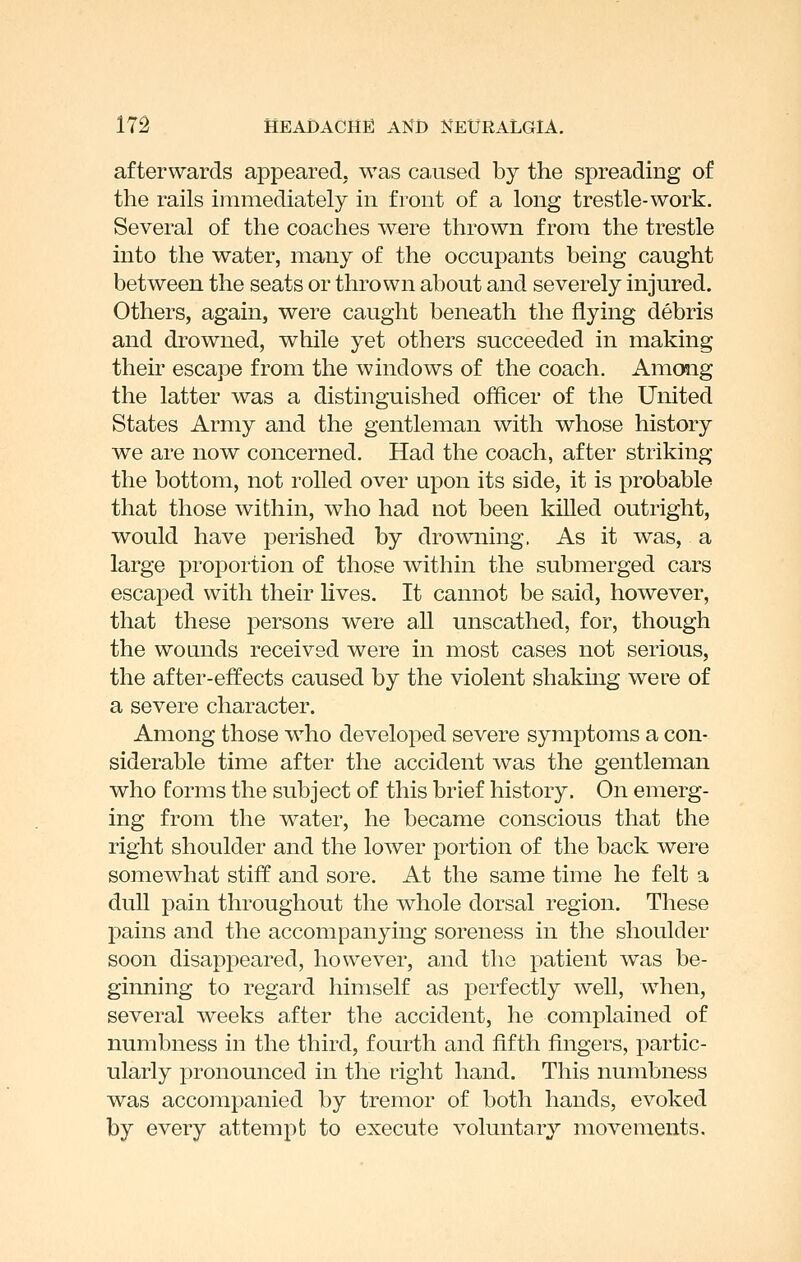 afterwards appeared, was caused by the spreading of the rails immediately in front of a long trestle-work. Several of the coaches were thrown from the trestle into the water, many of the occupants being caught between the seats or thrown about and severely injured. Others, again, were caught beneath the flying debris and drowned, while yet others succeeded in making their escape from the windows of the coach. Among the latter was a distinguished officer of the United States Army and the gentleman with whose history we are now concerned. Had the coach, after striking the bottom, not rolled over upon its side, it is probable that those within, who had not been killed outright, would have perished by drowning. As it was, a large proportion of those within the submerged cars escaped with their lives. It cannot be said, however, that these persons were all unscathed, for, though the wounds received were in most cases not serious, the after-effects caused by the violent shakmg were of a severe character. Among those who developed severe symptoms a con- siderable time after the accident was the gentleman who forms the subject of this brief history. On emerg- ing from the water, he became conscious that the right shoulder and the lower portion of the back were somewhat stiff and sore. At the same time he felt a dull pain throughout the whole dorsal region. These pains and the accompanying soreness in the shoulder soon disappeared, however, and the patient was be- ginning to regard himself as perfectly well, when, several weeks after the accident, he complained of numbness in the third, fourth and fifth fingers, partic- ularly pronounced in the right hand. This numbness was accompanied by tremor of both hands, evoked by every attempt to execute voluntary movements.