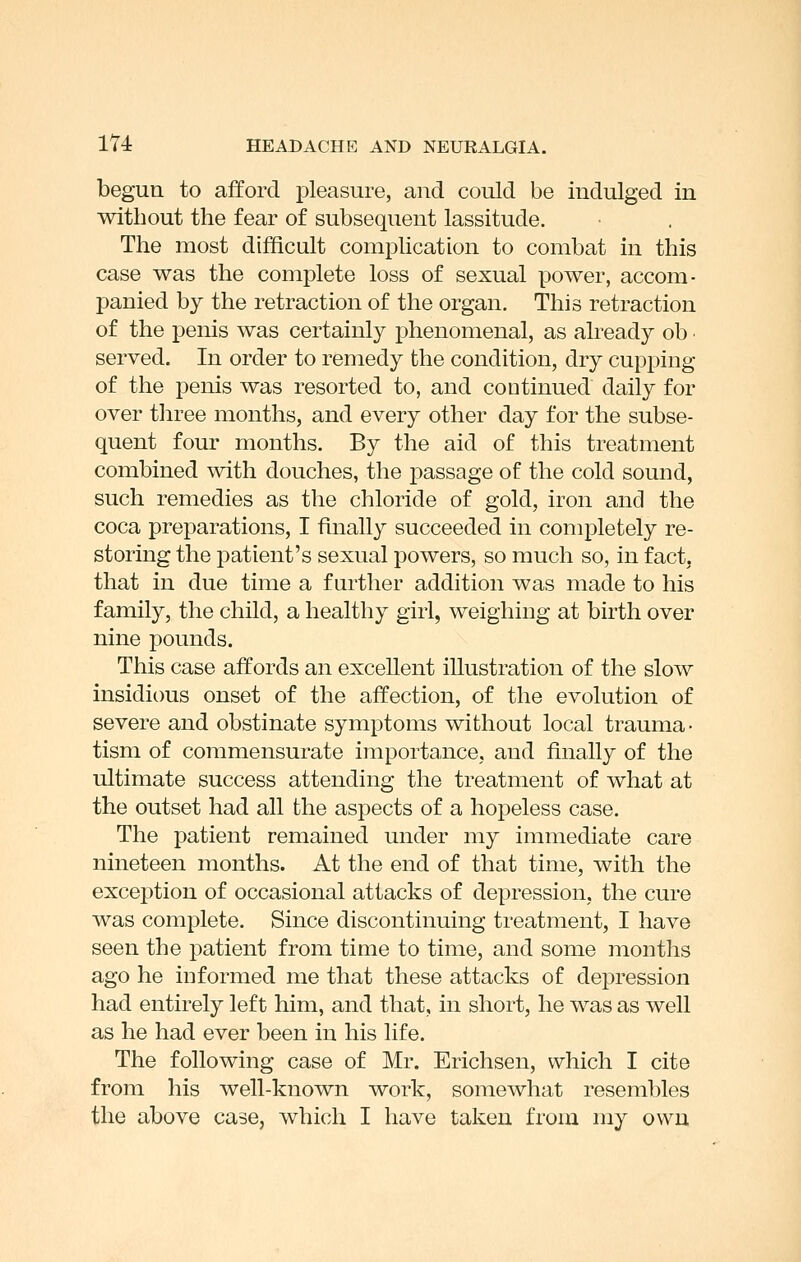 begun to afford pleasure, and could be indulged in without the fear of subsequent lassitude. The most difficult complication to combat in this case was the complete loss of sexual power, accom- panied by the retraction of the organ. This retraction of the penis was certainly phenomenal, as already ob ■ served. In order to remedy the condition, dry cupping of the penis was resorted to, and continued daily for over three months, and every other day for the subse- quent four months. By the aid of this treatment combined with douches, the passage of the cold sound, such remedies as the chloride of gold, iron and the coca preparations, I finally succeeded in completely re- storing the patient's sexual powers, so much so, in fact, that in due time a further addition was made to his family, the child, a healthy girl, weighing at birth over nine pounds. This case affords an excellent illustration of the slow insidious onset of the affection, of the evolution of severe and obstinate symptoms without local trauma- tism of commensurate importance, and finally of the ultimate success attending the treatment of what at the outset had all the aspects of a hopeless case. The patient remained under my immediate care nineteen months. At the end of that time, with the exception of occasional attacks of depression, the cure was complete. Since discontinuing treatment, I have seen the patient from time to time, and some months ago he informed me that these attacks of depression had entirely left him, and that, in short, he was as well as he had ever been in his life. The following case of Mr. Erichsen, which I cite from his well-known work, somewhat resembles the above case, which I have taken from my own