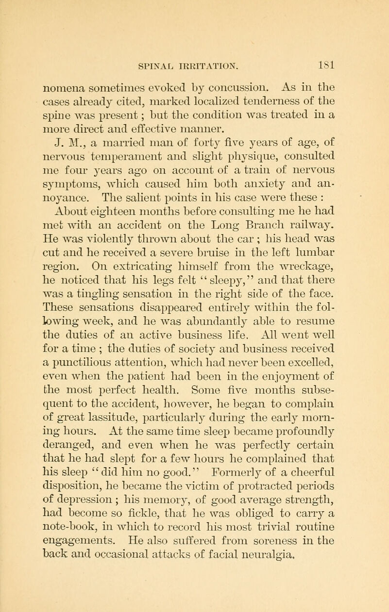 nomena sometimes evoked by concussion. As in the cases already cited, marked localized tenderness of the spine was present; but the condition was treated in a more direct and effective manner. J. M., a married man of fort}^ five years of age, of nervous temperament and slight physique, consulted me four years ago on account of a train of nervous symptoms, which caused him both anxiety and an- noyance. The salient points in his case were these : About eighteen months before consulting me he had met mth an accident on the Long Branch railway. He was violently thrown about the car ; his head was cut and he received a severe bruise in the left lumbar region. On extricating himself from the wreckage, he noticed that his legs felt  sleepy, and that there was a tinghng sensation in the right side of the face. These sensations disappeared entirely within the fol- lowing week, and he was abundantly able to resume the duties of an active business life. All went well for a time ; the duties of society and business received a punctilious attention, which had never been excelled, even when the patient had been in the enjoyment of the most perfect health. Some five months subse- quent to the accident, however, he began to complain of great lassitude, particularly during the early morn- ing hours. At the same time sleep became profoundly deranged, and e^en when he was perfectly certain that he had slept for a few hours he complained that his sleep  did him no good. Formerly of a cheerful disposition, he became the victim of protracted periods of depression ; his memory, of good average strength, had become so fickle, that he was obliged to carry a note-book, in which to record his most trivial routine engagements. He also suffered from soreness in the back and occasional attacks of facial neuralgia.