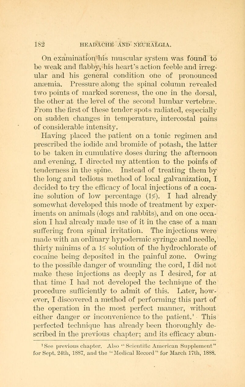 On examination%is muscular system was found to be weak and flabby, his heart's action feeble and irreg- ular and his general coudition one of pronounced anaemia. Pressure along the spinal column revealed two points of marked soreness, the one in the dorsal, the other at the level of the second lumbar vertebrae. From the first of these tender spots radiated, especially on sudden changes in temperature, intercostal pains of considerable intensity. Having placed the patient on a tonic regimen and prescribed the iodide and bromide of potash, the latter to be taken in cumulative doses during the afternoon and evening, I directed my attention to the poinfe of teiiderness in the spine. Instead of treating them by the long and tedious method of local galvanization, I decided to try the efficacy of local injections of a coca- ine solution of low percentage {If). I had already somewhat developed this mode of treatment by exper- iments on animals (dogs and rabbits), and on one occa- sion I had already made use of it in the case of a man suffering from spinal irritation. The injections were made with an ordinary hypodermic syringe and needle, thirty minims of a 1^ solution of the hydrochlorate of cocaine being deposited in the painful zone. Owing to the possible danger of wounding the cord, I did not make these injections as deeply as I desired, for at that time I had not develoi3ed the technique of the procedure sufficiently to admit of this. Later, how- ever, I discovered a method of performing this part of the operation in the most perfect manner, without either danger or inconvenience to the patient.' This perfected technique has already been thoroughly de- scribed in the previous chapter; and its efficacy abun- 'See previous chapter. Also  Scientific American Supplement for Sept. 24th, 1887, and the Medical Record for March 17th, 1888.