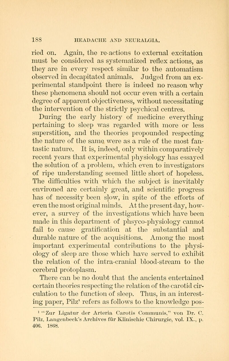 ried on. Again, the re-actions to external excitation must be considered as systematized reflex actions, as they are in every respect similar to the automatism observed in decapitated animals. Judged from an ex- perimental standpoint there is indeed no reason why these phenomena should not occur even with a certain degree of apparent objectiveness, without necessitating the intervention of the strictly psychical centres. During the early history of medicine everything pertaining to sleep was regarded with more or less superstition, and the theories propounded respecting the nature of the same were as a rule of the most fan- tastic nature. It is, indeed, only within comparatively recent years that experimental physiology has essayed the solution of a problem, which even to investigators of ripe understanding seemed little short of hopeless. The difficulties with which the subject is inevitably environed are certainly great, and scientific progress has of necessity been slow, in spite of the efforts of even the most original minds. At the present day, how- ever, a survey of the investigations which have been made in this department of phsyco-physiology cannot fail to cause gratification at the substantial and durable nature of the acquisitions. Among the most important experimental contributions to the physi- ology of sleep are those which have served to exhibit the relation of the intra-cranial blood-stream to the cerebral protoplasm. There can be no doubt that the ancients entertained certain theoi^ies respecting the relation of the carotid cir- culation to the function of sleep. Thus, in an interest- ing paper, Pilz' refers as follows to the knowledge pos- ' Zur Ligatur der Arteria Carotis Communis, von Dr. C. Pilz, Langenbeck's Archives Mr Klinischie Chirurgie, vol. IX., p. 406. 1868.