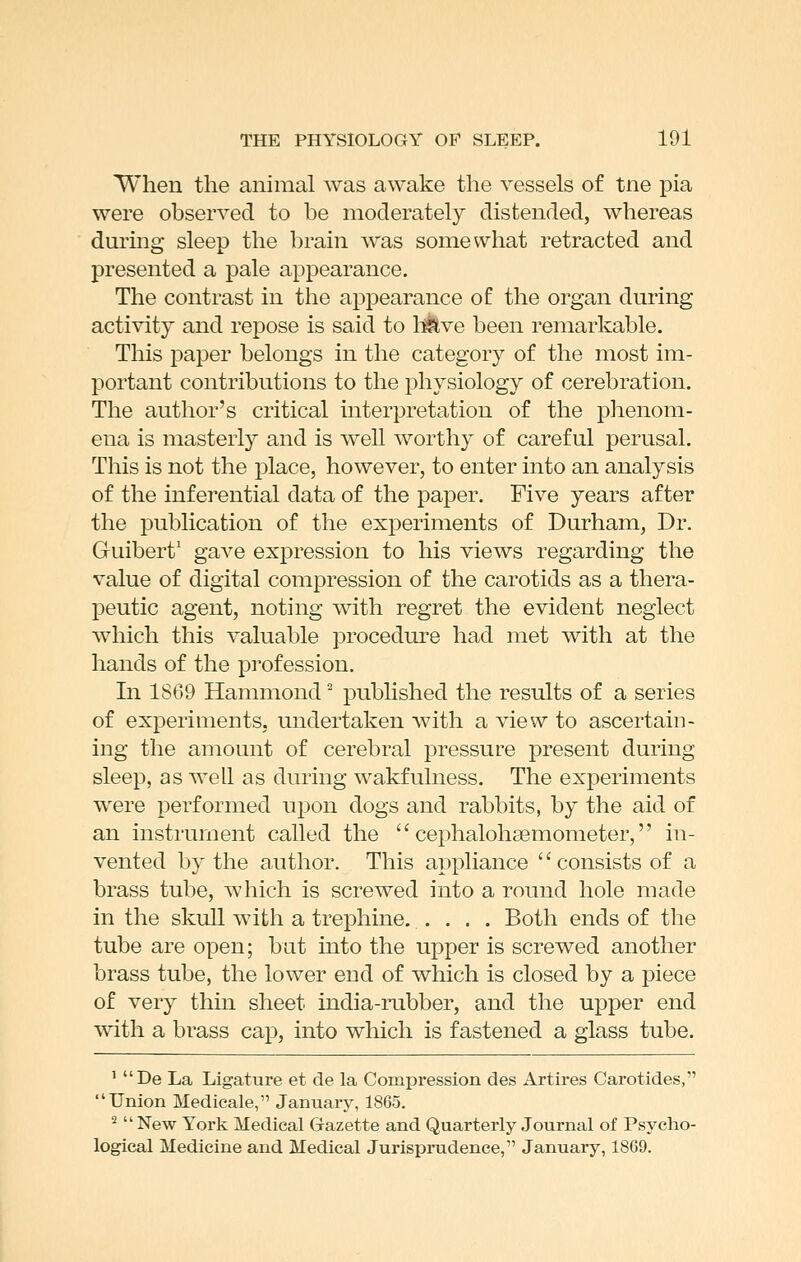 When the animal was awake the vessels of tne pia were observed to be moderately distended, whereas during sleep the brain was somewhat retracted and presented a pale appearance. The contrast in the appearance of the organ during activity and repose is said to li^ve been remarkable. This paper belongs in the category of the most im- portant contributions to the physiology of cerebration. The author's critical interpretation of the phenom- ena is masterly and is well worthy of careful perusal. This is not the place, however, to enter into an analysis of the inferential data of the paper. Five years after the publication of the experiments of Durham, Dr. Guibert' gave expression to his views regarding the value of digital compression of the carotids as a thera- peutic agent, noting with regret the evident neglect which this valuable procedure had met with at the hands of the profession. In 1869 Hammond ^ pubhshed the results of a series of experiments, undertaken with a view to ascertain- ing the amount of cerebral pressure present during sleep, as well as during wakfulness. The experiments were performed upon dogs and rabbits, by the aid of an instrument called the  cephalohaemometer, in- vented by the author. This appliance '' consists of a brass tube, which is screwed into a round hole made in the skull with a trephine, .... Both ends of the tube are open; but into the upper is screwed another brass tube, the lower end of which is closed by a piece of very thin sheet india-rubber, and the upper end with a brass cap, into which is fastened a glass tube. ' De La Ligature et de la Compi'ession des Artires Carotides, Union Medieale, January, 1865. ^  New York Medical Gazette and Quarterly Journal of Psycho- logical Medicine and Medical Jurisprudence, January, 1869.