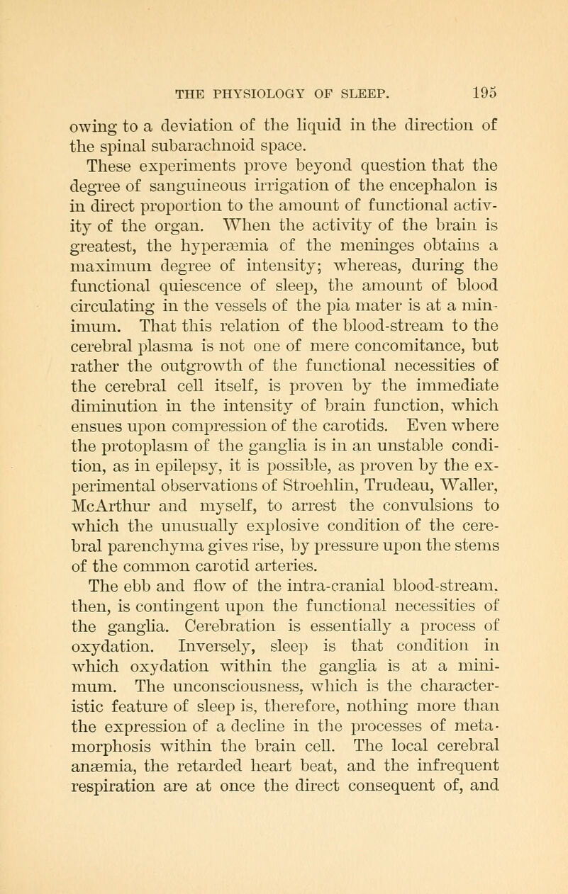 owing to a deviation of the liquid in the direction of the spinal subarachnoid space. These experiments prove beyond question that the degree of sanguineous irrigation of the encephalon is in direct proportion to the amount of functional activ- ity of the organ. When the activity of the brain is greatest, the hyperasmia of the meninges obtains a maximum degree of intensity; vv^hereas, during the functional quiescence of sleep, the amount of blood circulating in the vessels of the pia mater is at a min- imum. That this relation of the blood-stream to the cerebral plasma is not one of mere concomitance, but rather the outgrowth of the functional necessities of the cerebral cell itself, is proven by the immediate diminution in the intensity of brain function, which ensues upon compression of the carotids. Even where the protoplasm of the ganglia is in an unstable condi- tion, as in epilepsy, it is possible, as proven by the ex- perimental observations of Stroehhn, Trudeau, Waller, McArthur and myself, to arrest the convulsions to which the unusually explosive condition of the cere- bral parenchyma gives rise, by pressure upon the stems of the common carotid arteries. The ebb and flow of the intra-cranial blood-stream, then, is contingent upon the functional necessities of the gangha. Cerebration is essentially a process of oxydation. Inversely, sleep is that condition in w^hich oxydation within the ganglia is at a mini- mum. The unconsciousness, which is the character- istic feature of sleep is, therefore, nothing more than the expression of a decline in the processes of meta- morphosis within the brain cell. The local cerebral angemia, the retarded heart beat, and the infrequent respiration are at once the direct consequent of, and