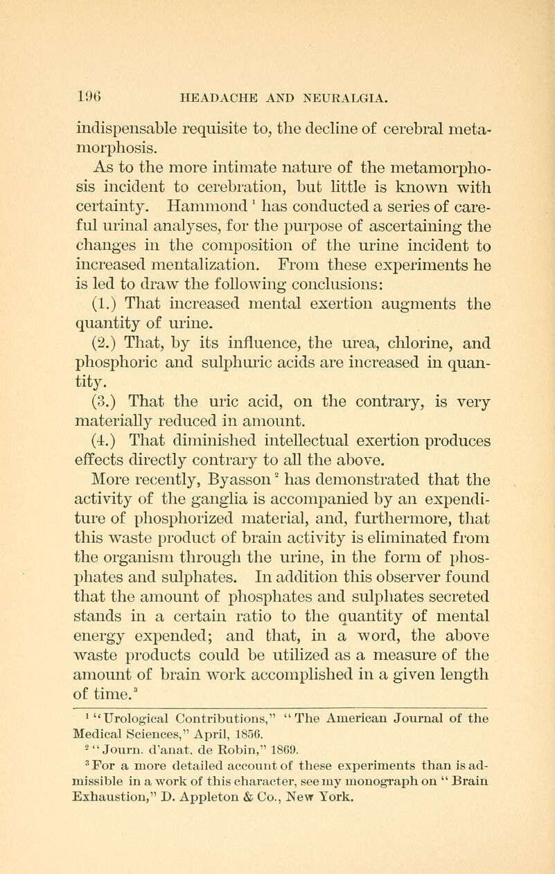 indispensable requisite to, the decline of cerebral meta- morphosis. As to the more intimate nature of the metamorpho- sis incident to cerebration, but little is known with certainty. Hammond ' has conducted a series of care- ful urinal analyses, for the purpose of ascertaining the changes in the comjDosition of the urine incident to increased mentalization. From these experiments he is led to draw the following conclusions: (1.) That increased mental exertion augments the quantity of urine. (2.) That, by its influence, the urea, chlorine, and phosphoric and sulphuric acids are increased in quan- tity. (3.) That the uric acid, on the contrary, is very materially reduced in amount. (4.) That diminished intellectual exertion produces effects directly contrary to all the above. More recently, Byasson ^ has demonstrated that the activity of the ganglia is accompanied by an expendi- ture of phosphorized material, and, furthermore, that this waste product of brain activity is eliminated from the organism through the urine, in the form of phos- phates and sulphates. In addition this observer found that the amount of phosphates and sulphates secreted stands in a certain ratio to the quantity of mental energy expended; and that, in a word, the above waste products could be utilized as a measure of the amount of brain work accomplished in a given length of time. ' Urological Contributions, The American Journal of the Medical Sciences, April, 1856. 2Journ. d'anat. de Robin, 1869. ^ For a more detailed account of these experiments than is ad- missible in a work of this character, see my monograph on  Brain Exhaustion, D. Appleton & Co., New York.