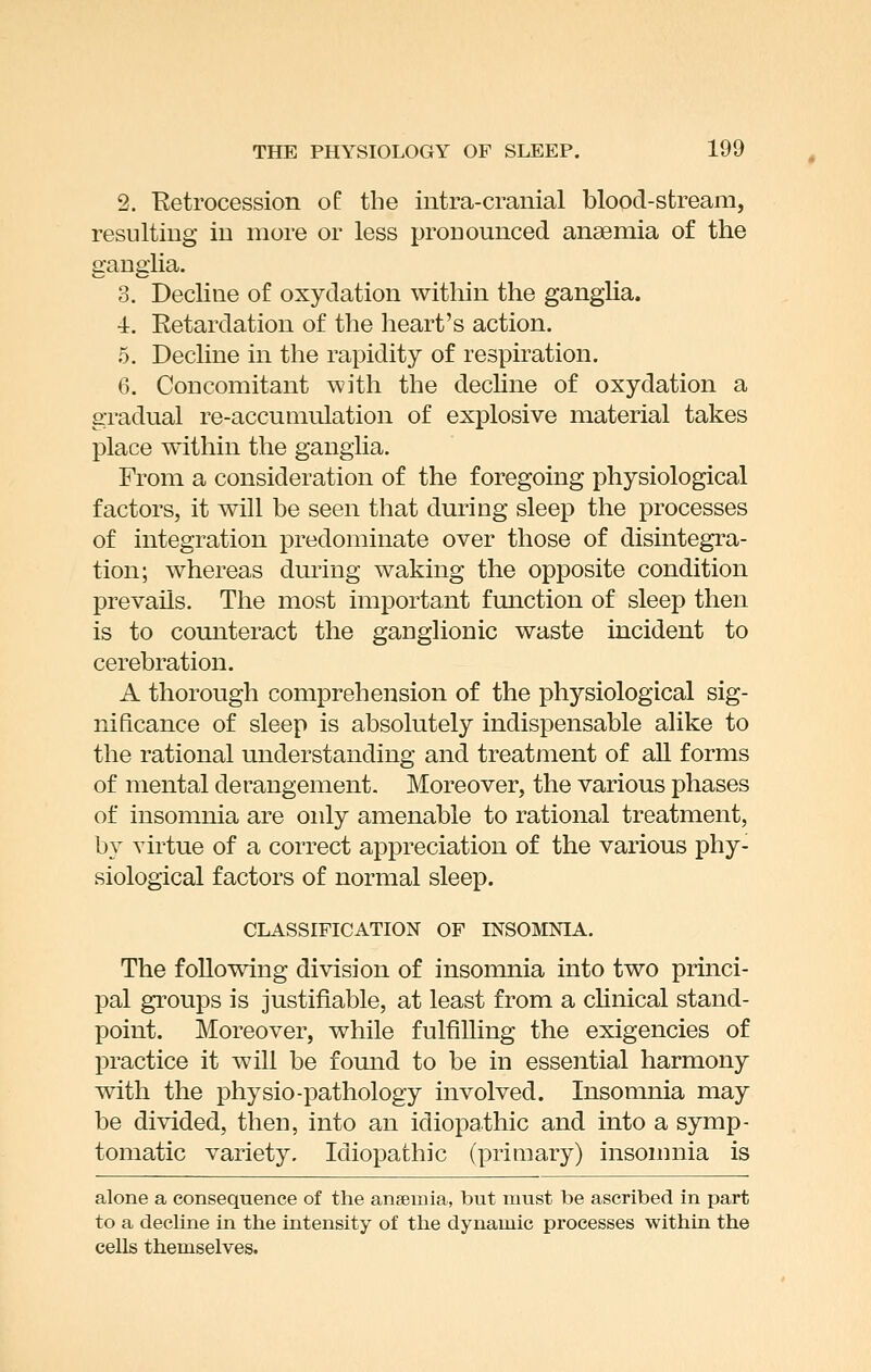 2. Retrocession of the intra-cranial blood-stream, resulting in more or less pronounced anaemia of the ganglia. 3. Decline of oxydation within the ganglia, •i. Retardation of the heart's action. 5. Decline in the rapidity of respiration. 6. Concomitant with the decline of oxydation a gradual re-accumulation of explosive material takes place within the ganglia. From a consideration of the foregoing physiological factors, it will be seen that during sleep the processes of integration predominate over those of disintegra- tion; whereas during waking the opposite condition prevails. The most important fmiction of sleep then is to counteract the gaDglionic waste incident to cerebration. A thorough comprehension of the physiological sig- nificance of sleep is absolutely indispensable alike to the rational understanding and treatment of aU forms of mental derangement. Moreover, the various phases of insomnia are only amenable to rational treatment, by virtue of a correct appreciation of the various phy- siological factors of normal sleep. CLASSIFICATION OF INSOMNIA. The following division of insomnia into two princi- pal groups is justifiable, at least from a chnical stand- point. Moreover, while fulfilling the exigencies of practice it will be found to be in essential harmony with the physio-pathology involved. Insomnia may be divided, then, into an idiopathic and into a symp- tomatic variety. Idiopathic (primary) insomnia is alone a consequence of the anaemia, but must be ascribed in part to a decline in the intensity of the dynamic processes within the cells themselves.