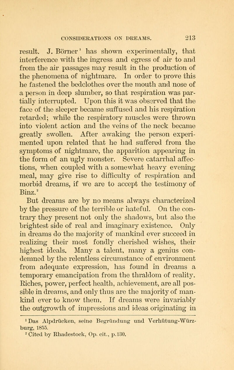 result. J. Bonier* has shown experimentally, that interference with the ingress and egress of air to and from the air passages may result in the production of the phenomena of nightmare. In order to prove this he fastened the bedclothes over the mouth and nose of a person in deep slumber, so that respiration was par- tially interrupted. Upon this it was observed that the face of the sleeper became suffused and his respiration retarded; while the respiratory muscles were thrown into violent action and the veins of the neck became gi'eatly swollen. After awaking the person experi- mented upon related that he had suffered from the symptoms of nightmare, the apparition appearing in the form of an ugly monster. Severe catarrhal affec- tions, when coupled with a somewhat heavy evening meal, may give rise to difficulty of respiration and morbid dreams, if we are to accept the testimony of Bmz.' But dreams are by no means always characterized by the pressure of the terrible or hateful. On the con- trary they present not only the shadows, but also the brightest side of real and imaginary existence. Only in dreams do the majority of mankind ever succeed in reahzing their most fondly cherished wishes, their highest ideals. Many a talent, many a genius con- demned by the relentless circumstance of environment from adequate expression, has found in dreams a temporary emancipation from the thraldom of reality. Riches, power, perfect health, achievement, are all pos- sible in dreams, and only thus are the majority of man- kind ever to know them. If dreams were invariably the outgrowth of impressions and ideas originating in 'Das Alpdriicken, seine Begriindung und Verhutung-Wiirz- burg, 1855. 2 Cited by Rhadestock, Op. cit., p. 130.