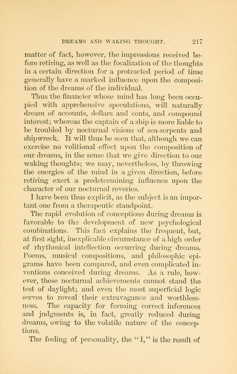 matter of fact, however, the impressions received be- fore retiring, as well as the focahzatiou of the thoughts in a certain direction for a protracted jDeriod of time generally have a marked influence upon the composi- tion of the dreams o I the individual. Thus the financier whose mind has long been occu- pied with apprehensive speculations, will naturally dream of accounts, dollars and cents, and compound interest; Avhereas the captain of a ship is more liable to be troubled by nocturnal visions of sea-serpents and shipwreck. It will thus be seen that, although we can exercise no volitional effect upon the composition of our dreams, in the sense that we give direction to our waking thoughts; we may, nevertheless, by throwing the energies of the mind in a given direction, before retiring exert a predetermining influence upon the character of our nocturnal reveries. I have been thus explicit, as the subject is an impor- tant one from a therapeutic standpoint. The rapid evolution of conceptions during dreams is favorable to the development of new psychological combinations. This fact explains the frequent, but, at fkst sight, inexplicable circumstance of a high order of rhythmical intellection occurring during dreams. Poems, musical compositions, and philosophic epi- grams have been compared, and even complicated in- ventions conceived during dreams. As a rule, how- ever, these nocturnal achievements cannot stand the test of daylight; and even the most superficial logic serves to reveal their extravagance and worthless- ness. The capacity for forming correct inferences and judgments is, in fact, greatly reduced during dreams, owing to the volatile nature of the concep- tions. The feehng of personality, the I, is the result of