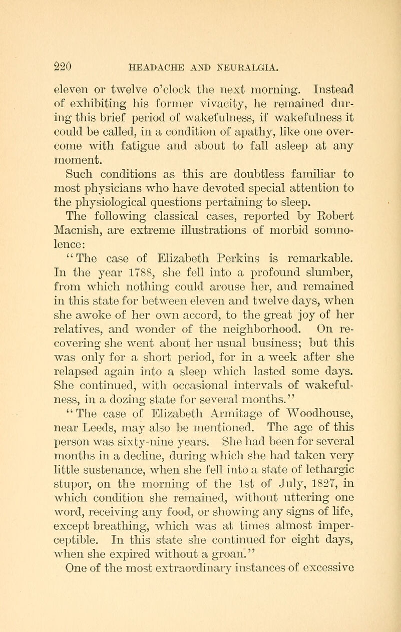 eleven or twelve o'clock the next morning. Instead of exhibiting his former vivacity, he remained dur- ing this brief period of vi^akefulness, if wakefuhiess it could be called, in a condition of apathy, hke one over- come vdth fatigue and about to fall asleep at any moment. Such conditions as this are doubtless familiar to most physicians v^ho have devoted special attention to the physiological questions pertaining to sleep. The following classical cases, reported by Robert Macnish, are extreme illustrations of morbid somno- lence: The case of Elizabeth Perkins is remarkable. In the year 1T88, she fell into a profound slumber, from which nothing could arouse her, and remained in this state for between eleven and twelve days, when she awoke of her own accord, to the great joy of her relatives, and wonder of the neighborhood. On re- covering she went about her usual business; but this was only for a short period, for in a week after she relapsed again into a sleep which lasted some days. She continued, with occasional intervals of wakeful- ness, in a dozing state for several months.''  The case of Elizabeth Armitage of Woodhouse, near Leeds, may also be mentioned. The age of this person was sixty-nine years. She had been for several months in a decline, during whicli she had taken very little sustenance, when she fell into a state of lethargic stupor, on the morning of the 1st of July, 1827, in which condition she remained, without uttering one word, receiving any food, or showing any signs of life, except breathing, which was at tunes almost imper- ceptible. In this state she continued for eight days, when she expired without a groan. One of the most extraordinary instances of excessive