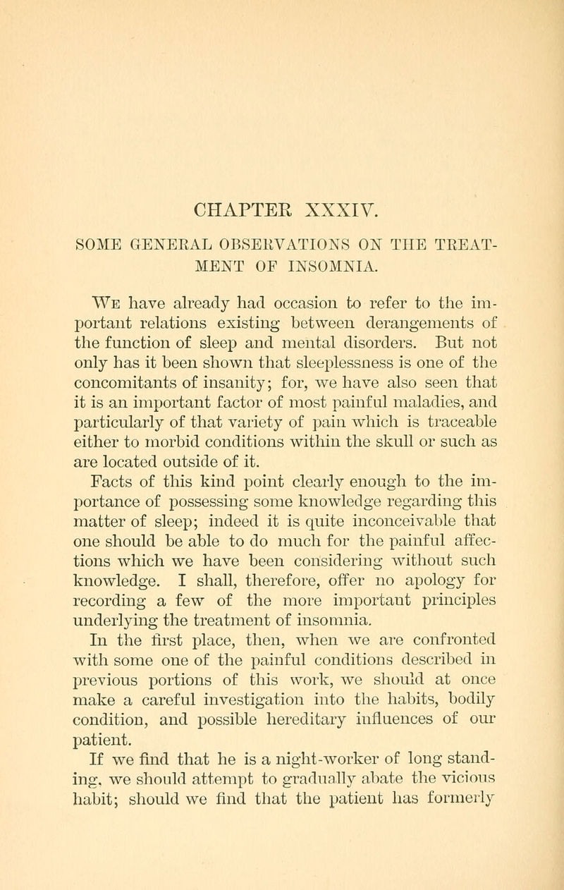 SOME GENEEAL OBSERVATIONS ON THE TREAT- MENT OF INSOMNIA. We have already had occasion tx) refer to the im- portant relations existing between derangements of the function of sleep and mental disorders. But not only has it been shown that sleeplessness is one of the concomitants of insanity; for, we have also seen that it is an important factor of most painful maladies, and particularly of that variety of pain which is traceable either to morbid conditions within the skull or such as are located outside of it. Facts of this kind point clearly enough to the im- portance of possessing some knowledge regarding this matter of sleep; indeed it is quite inconceivable that one should be able to do much for the painful affec- tions which we have been considering without such knowledge. I shall, therefore, offer no apology for recording a few of the more important principles underlying the treatment of insomnia. In the first place, then, when we are confronted with some one of the painful conditions described in previous portions of this work, we should at once make a careful investigation into the habits, bodily condition, and possible hereditary influences of our patient. If we find that he is a night-worker of long stand- ing, we should attempt to gradually abate the vicious habit; should we find that the patient has formerly