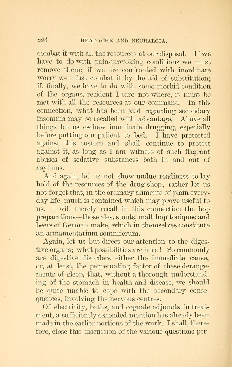 combat it with all the resources at our disposal. If we have to do with pain-provoking conditions we must remove them; if we are confronted with inordinate worry we must combat it by the aid of substitution; if, finally, we have to do with some morbid condition of the organs, resident I care not where, it must be met with all the resources at our command. In this connection, what has been said regarding secondary insomnia may be recalled with advantage. Above all things let us eschew inordinate drugging, especially before putting our patient to bed. I have protested against this custom and shaU continue to protest against it, as long as I am witness of such flagrant abuses of sedative substances both in and out of asylums. And again, let us not show undue readiness to lay hold of the resources of the drug-shop; rather let us not forget that, in the ordinary aliments of plain every- day life, much is contained which may prove useful to us. I will merely recall in this connection the hop prexjarations—those ales, stouts, malt hop toniques and beers of German make, which in themselv^es constitute an armamentarium somniferum. Again, let us but direct our attention to the diges- tive organs; what possibilities are here ! So commonly are digestive disorders either the immediate cause, or, at least, the perpetuating factor of these derange- ments of sleep, that, without a thorough understand- ing of the stomach in health and disease, we should be quite unable to cope with the secondary conse- quences, involving the nervous centres. Of electricity, baths, and cognate adjuncts in treat- ment, a sufficiently extended mention has already been made in the earlier portions of the work. I shall, there- fore, close this discussion of the various questions per-