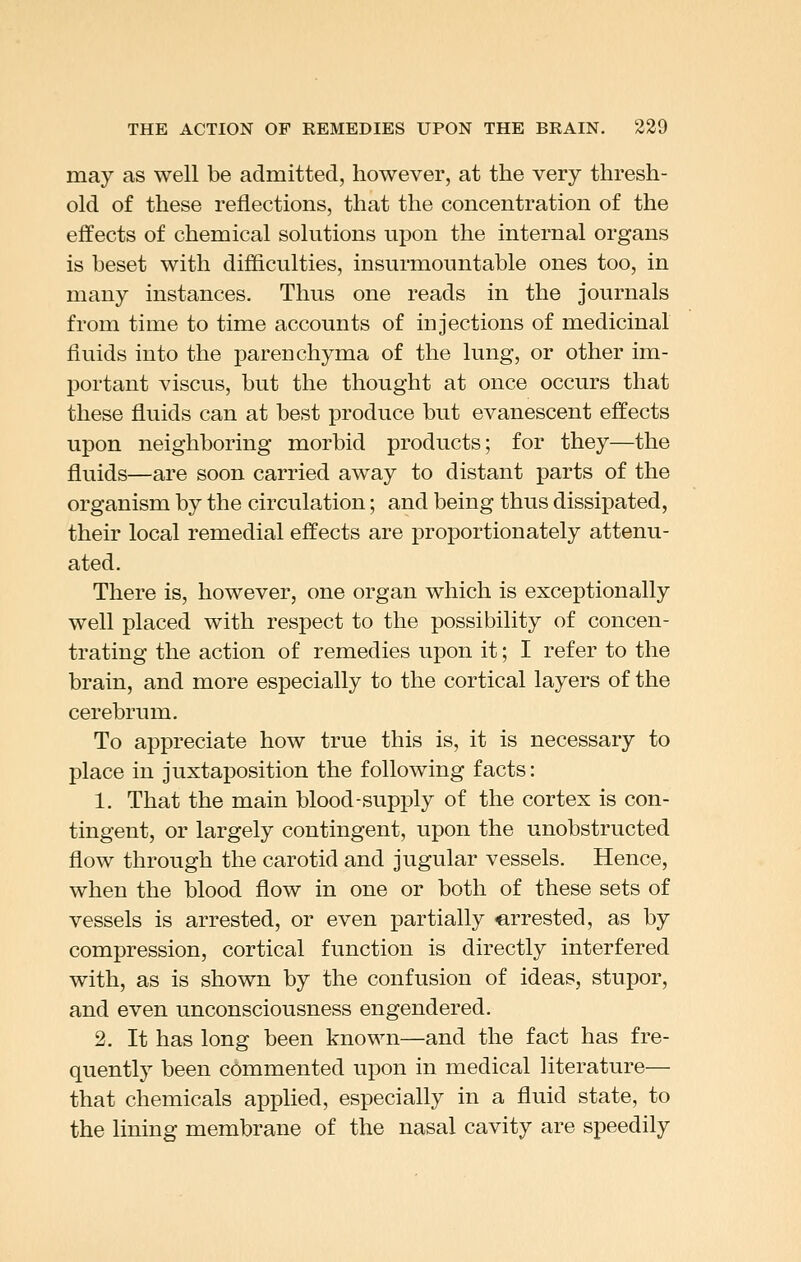 may as well be admitted, however, at the very thresh- old of these reflections, that the concentration of the effects of chemical solutions upon the internal organs is beset with difficulties, insurmountable ones too, in many instances. Thus one reads in the journals from time to time accounts of injections of medicinal fluids into the parenchyma of the lung, or other im- portant viscus, but the thought at once occurs that these fluids can at best produce but evanescent effects upon neighboring morbid products; for they—the fluids—are soon carried away to distant parts of the organism by the circulation; and being thus dissipated, their local remedial effects are proportionately attenu- ated. There is, however, one organ which is exceptionally well placed with respect to the possibility of concen- trating the action of remedies upon it; I refer to the brain, and more especially to the cortical layers of the cerebrum. To appreciate how true this is, it is necessary to place in juxtaposition the following facts: 1. That the main blood-supply of the cortex is con- tingent, or largely contingent, upon the unobstructed flow through the carotid and jugular vessels. Hence, when the blood flow in one or both of these sets of vessels is arrested, or even partially «,rrested, as by compression, cortical function is directly interfered with, as is shown by the confusion of ideas, stupor, and even unconsciousness engendered. 2. It has long been known—and the fact has fre- quently been commented upon in medical literature— that chemicals applied, especially in a fluid state, to the lining membrane of the nasal cavity are speedily