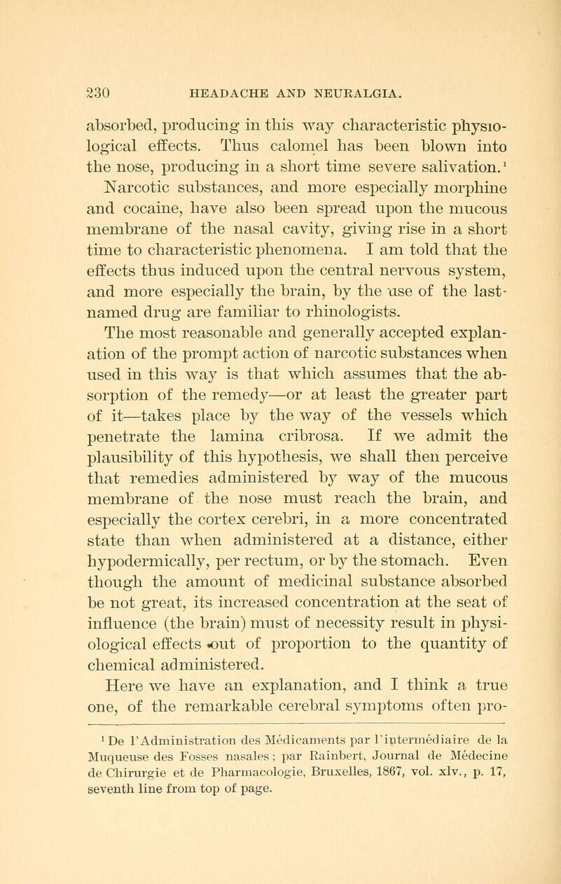 absorbed, producing in this way characteristic physio- logical effects. Thus calomel has been blown into the nose, producing in a short time severe salivation.' Narcotic substances, and more especially morphine and cocaine, have also been spread upon the mucous membrane of the nasal cavity, giving rise in a short time to characteristic phenomena. I am told that the effects thus induced upon the central nervous system, and more especially the brain, by the use of the last- named drug are familiar to rhinologists. The most reasonable and generally accepted explan- ation of the prompt action of narcotic substances when used in this way is that which assumes that the ab- sorption of the remedy—or at least the greater part of it—takes place by the way of the vessels which penetrate the lamina cribrosa. If we admit the plausibility of this hypothesis, we shall then perceive that remedies administered by way of the mucous membrane of the nose must reach the brain, and especially the cortex cerebri, in a more concentrated state than when administered at a distance, either hypodermically, per rectum, or by the stomach. Even though the amount of medicinal substance absorbed be not great, its increased concentration at the seat of influence (the brain) must of necessity result in physi- ological effects out of proportion to the quantity of chemical administered. Here we have an explanation, and I think a true one, of the remarkable cerebral symptoms often pro- ' De rAdministration des Medicaments par rintermediaire de la Muqueuse des Fosses nasales; par Rainbert, Journal de Medecine de Chirurgie et de Pharmacologie, Bruxelles, 1867, vol. xlv., p. 17, seventh line from top of page.