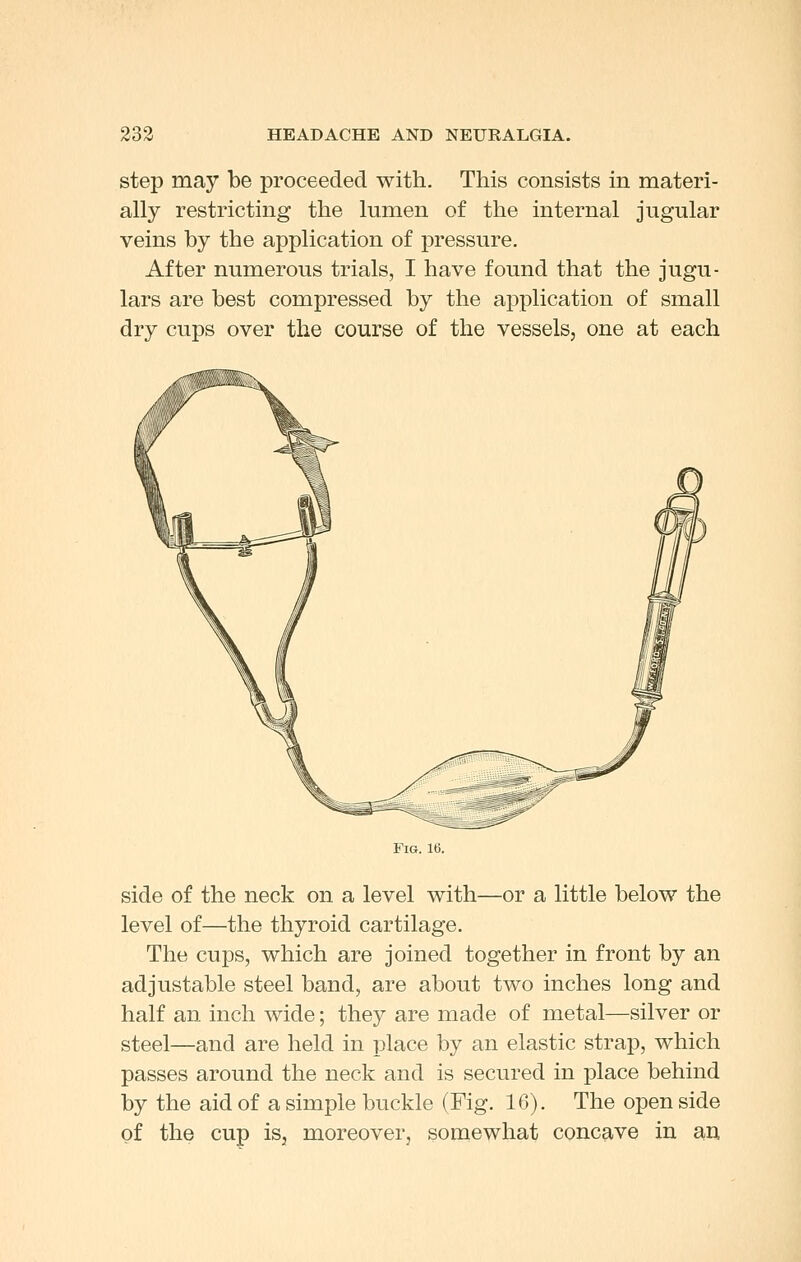 step may be proceeded with. This consists in materi- ally restricting the lumen of the internal jugular veins by the application of pressure. After numerous trials, I have found that the jugu- lars are best compressed by the application of small dry cups over the course of the vessels, one at each Fig. 16. side of the neck on a level with—or a little below the level of—the thyroid cartilage. The cups, which are joined together in front by an adjustable steel band, are about two inches long and half an inch wide; they are made of metal—silver or steel—and are held in place by an elastic strap, which passes around the neck and is secured in place behind by the aid of a simple buckle (Fig. 16). The open side of the cup is, moreover, somewhat concave in am