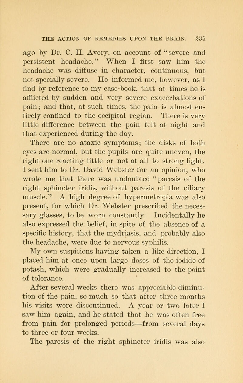 ago by Dr. C. H, Avery, on account of severe and persistent headache, When I first saw hun the headache was diffuse in character, continuous, but not specially severe. He informed me, however, as I find by reference to my case-book, that at times he is afflicted by sudden and very severe exacerbations of pain; and that, at such times, the pain is almost en- tirely confined to the occipital region. There is very little difference between the pain felt at night and that experienced during the day. There are no ataxic symptoms; the disks of both eyes are normal, but the pupils are quite uneven, the right one reacting little or not at all to strong light. I sent him to Dr. David Webster for an opinion, who wrote me that there was undoubted paresis of the right sphincter iridis, without paresis of the ciliary muscle. A high degree of hypermetropia was also present, for which Dr. Webster prescribed the neces- sary glasses, to be worn constantly. Incidentally he also expressed the belief, in spite of the absence of a specific history, that the mydriasis, and probably also the headache, were due to nervous syphilis. My own suspicions having taken a like direction, I placed him at once upon large doses of the iodide of potash, which were gradually increased to the point of tolerance. After several weeks there was appreciable diminu- tion of the pain, so much so that after three months his visits were discontinued. A year or two later I saw him again, and he stated that he was often free from pain for prolonged periods—from several days to three or four weeks. The paresis of the right sphincter iridis was also