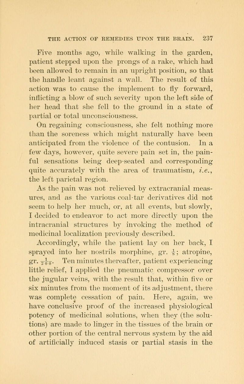 Five months ago, while walking in the garden, patient stepped upon the prongs of a rake, which had been allowed to remain in an upright position, so that the handle leant against a wall. The result of this action was to cause the implement to fly forward, inflicting a blow of such severity upon the left side of her head that she fell to the ground in a state of partial or total unconsciousness. On regaining consciousness, she felt nothing more than the soreness which might naturally have been anticipated from the violence of the contusion. In a few days, however, quite severe pain set in, the pain- ful sensations being deep-seated and corresponding quite accurately with the area of traumatism, i.e., the left parietal region. As the pain was not relieved by extracranial meas- ures, and as the various coal-tar derivatives did not seem to help her much, or, at all events, but slowly, I decided to endeavor to act more directly upon the intracranial structures by invoking the method of medicinal localization previously described. Accordingly, while the patient lay on her back, I sprayed into her nostrils morphine, gr. ^', atropine, gr. YW5- Ten minutes thereafter, patient experiencing little relief, I applied the pneumatic compressor over the jugular veins, with the result that, within five or six minutes from the moment of its adjustment, there was complete cessation of pain. Here, again, we have conclusive proof of the increased physiological potency of medicinal solutions, when they (the solu- tions) are made to linger in the tissues of the brain or other portion of the central nervous system by the aid of artificially induced stasis or partial stasis in the