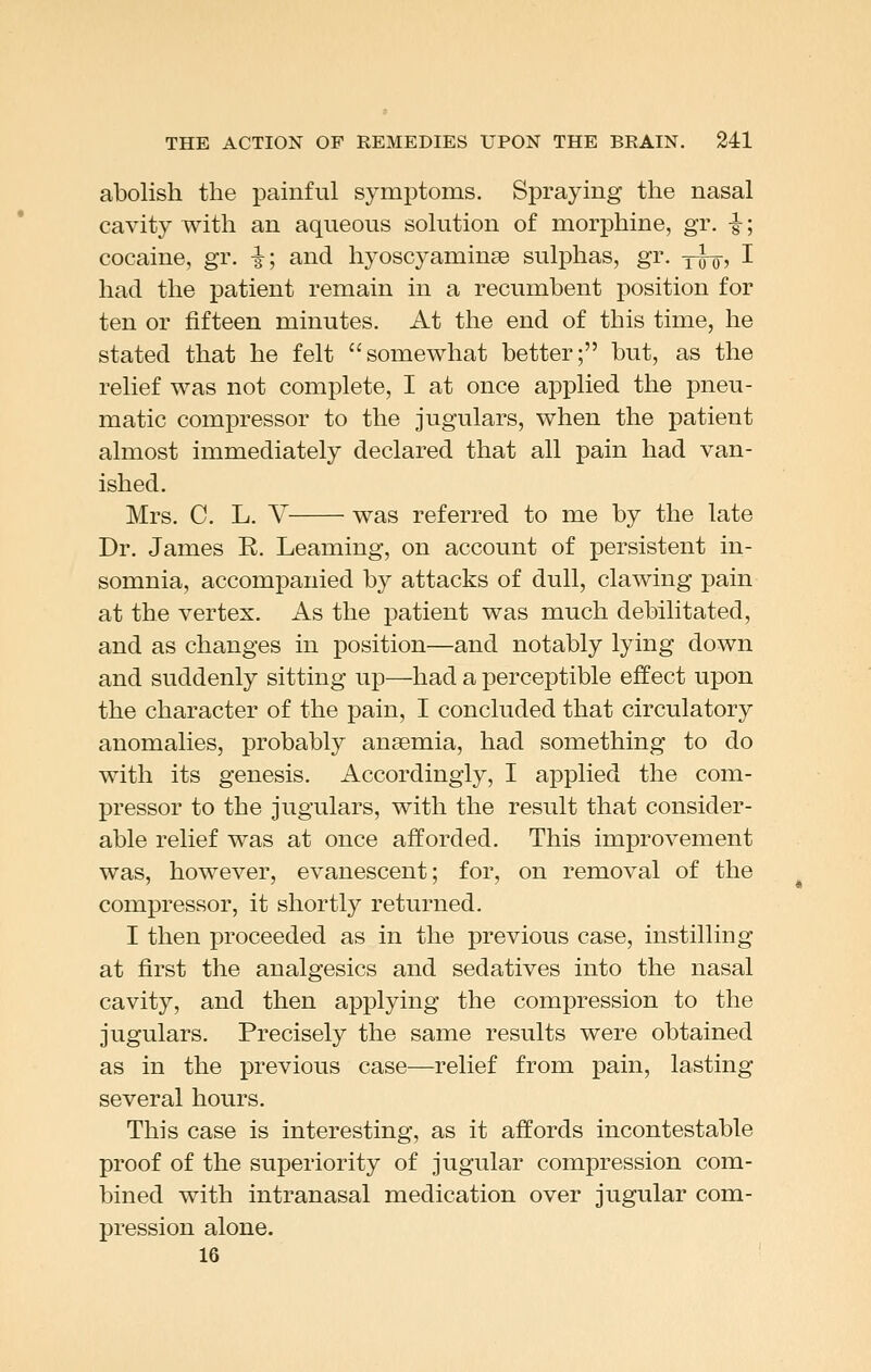 abolish the painful symptoms. Spraying the nasal cavity with an aqueous solution of morphine, gr, -g-; cocaine, gr. -|; and hyoscyaminse sulphas, gr. yfoj I had the patient remain in a recumbent position for ten or fifteen minutes. At the end of this time, he stated that he felt somewhat better; but, as the relief was not complete, I at once applied the pneu- matic compressor to the jugulars, when the patient almost immediately declared that all pain had van- ished. Mrs. C. L. V was referred to me by the late Dr. James E. Leaming, on account of persistent in- somnia, accompanied by attacks of dull, clawing pain at the vertex. As the patient was much debilitated, and as changes in position—and notably lying down and suddenly sitting up—had a perceptible effect upon the character of the pain, I concluded that circulatory anomalies, probably ansemia, had something to do with its genesis. Accordingly, I applied the com- pressor to the jugulars, with the result that consider- able relief was at once afforded. This improvement was, however, evanescent; for, on removal of the compressor, it shortly returned. I then proceeded as in the previous case, instilling at first the analgesics and sedatives into the nasal cavity, and then applying the compression to the jugulars. Precisely the same results were obtained as in the previous case—relief from pain, lasting several hours. This case is interesting, as it affords incontestable proof of the superiority of jugular compression com- bined with intranasal medication over jugular com- pression alone. 16