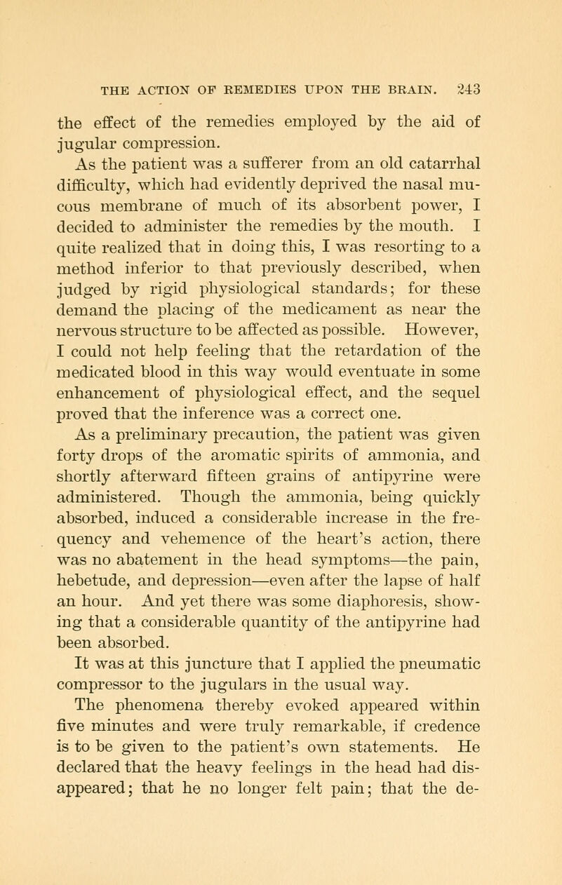 the effect of the remedies employed by the aid of jugular compression. As the patient was a sufferer from an old catarrhal difficulty, which had evidently deprived the nasal mu- cous membrane of much of its absorbent power, I decided to administer the remedies by the mouth. I quite realized that in doing this, I was resorting to a method inferior to that previously described, when judged by rigid physiological standards; for these demand the placing of the medicament as near the nervous structure to be affected as possible. However, I could not help feeling that the retardation of the medicated blood in this way would eventuate in some enhancement of physiological effect, and the sequel proved that the inference was a correct one. As a preliminary precaution, the patient was given forty drops of the aromatic spirits of ammonia, and shortly afterward fifteen grains of antipyrine were administered. Though the ammonia, being quickly absorbed, induced a considerable increase in the fre- quency and vehemence of the heart's action, there was no abatement in the head symptoms—the pain, hebetude, and depression—even after the lapse of half an hour. And yet there was some diaphoresis, show- ing that a considerable quantity of the antipyrine had been absorbed. It was at this juncture that I applied the pneumatic compressor to the jugulars in the usual way. The phenomena thereby evoked appeared within five minutes and were truly remarkable, if credence is to be given to the patient's own statements. He declared that the heavy feelings in the head had dis- appeared; that he no longer felt pain; that the de-