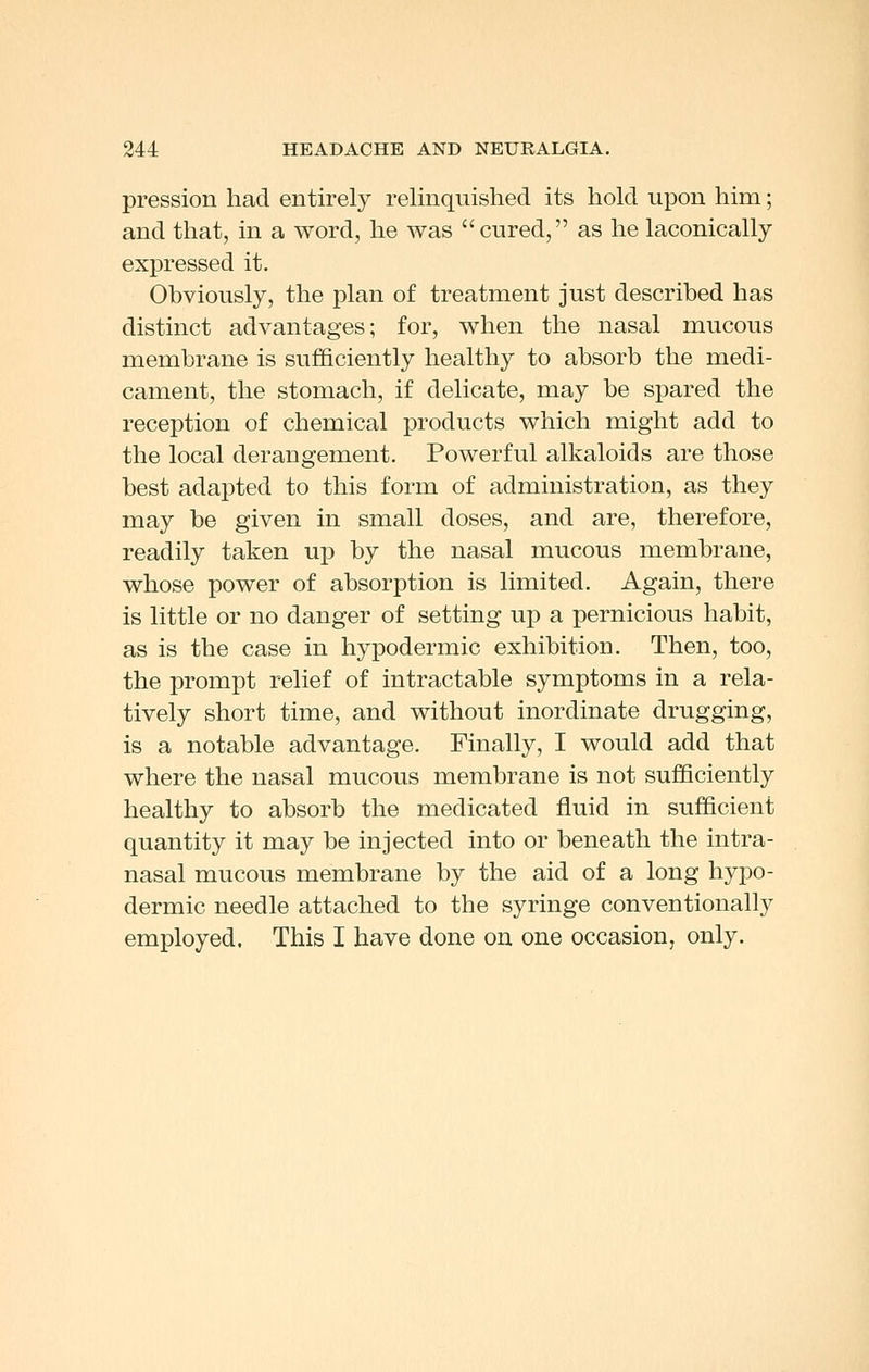 pression had entirely relinquished its hold upon him; and that, in a word, he was cured, as he laconically expressed it. Obviously, the plan of treatment just described has distinct advantages; for, when the nasal mucous membrane is sufficiently healthy to absorb the medi- cament, the stomach, if delicate, may be spared the reception of chemical products which might add to the local derangement. Powerful alkaloids are those best adapted to this form of administration, as they may be given in small doses, and are, therefore, readily taken up by the nasal mucous membrane, whose power of absorption is limited. Again, there is little or no danger of setting up a pernicious habit, as is the case in hypodermic exhibition. Then, too, the prompt relief of intractable symptoms in a rela- tively short time, and without inordinate drugging, is a notable advantage. Finally, I would add that where the nasal mucous membrane is not sufficiently healthy to absorb the medicated fluid in sufficient quantity it may be injected into or beneath the intra- nasal mucous membrane by the aid of a long hypo- dermic needle attached to the syringe conventionally employed. This I have done on one occasion, only.