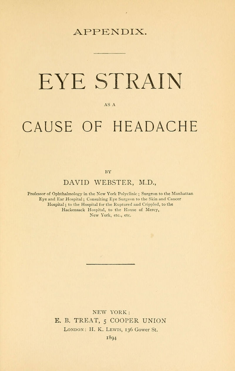 APPKNDIX. EYE STRAIN AS A CAUSE OF HEADACHE BY DAVID WEBSTER, M.D., Professor of Ophthalmology in the New York Polyclinic ; Surgeon to the Manhattan Eye and Ear Hospital; Consulting Eye Surgeon to the Skin and Cancer Hospital; to the Hospital for the Ruptured and Crippled, to the Hackensack Hospital, to the House of Mercy, New York, etc., etc. NEW YORK: E. B. TREAT, 5 COOPER UNION London : H. K. Lewis, 136 Gower St. 1894