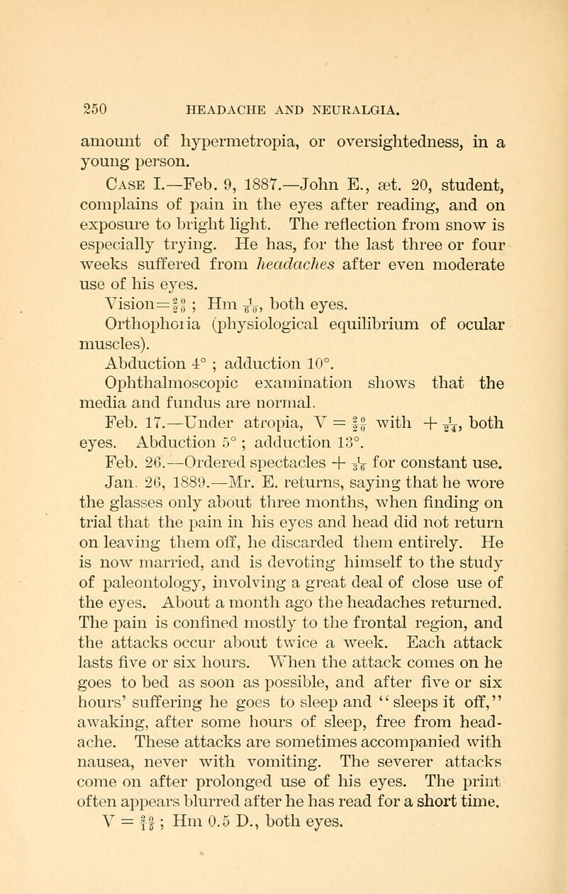 amount of hypermetropia, or oversightedness, in a young person. Case I.—Feb. 9, 1887.—John E., ^t. 20, student, complains of pain in the eyes after reading, and on exposure to bright hght. The reflection from snow is especially trying. He has, for the last three or four weeks suffered from headaches after even moderate use of his eyes. Vision=f ^ ; Hm ^Vj both eyes. Orthoi^hoiia (physiological equilibrium of ocular muscles). Abduction 4° ; adduction 10°. Ophthalmoscopic examination shows that the media and fundus are normal. Feb. 17.—Under atropia, V = |^ with + ^, both eyes. Abduction 5° ; adduction 13°. Feb. 26.—Ordered spectacles + aV foi' constant use. Jan. 26, 1889.—Mr. E. returns, saying that he wore the glasses only about three months, when finding on trial that the pain in his eyes and head did not return on leaving them off, he discarded them entirely. He is now married, and is devoting himself to the study of paleontology, involving a great deal of close use of the eyes. About a month ago the headaches returned. The pain is confined mostly to the frontal region, and the attacks occur about twice a week. Each attack lasts five or six hours. When the attack comes on he goes to bed as soon as possible, and after five or six hours' suffering he goes to sleep and  sleeps it off, awaking, after some hours of sleep, free from head- ache. These attacks are sometimes accompanied with nausea, never with vomiting. The severer attacks come on after prolonged use of his eyes. The print often appears blurred after he has read for a short time. V = f I; Hm 0.5 D., both eyes.