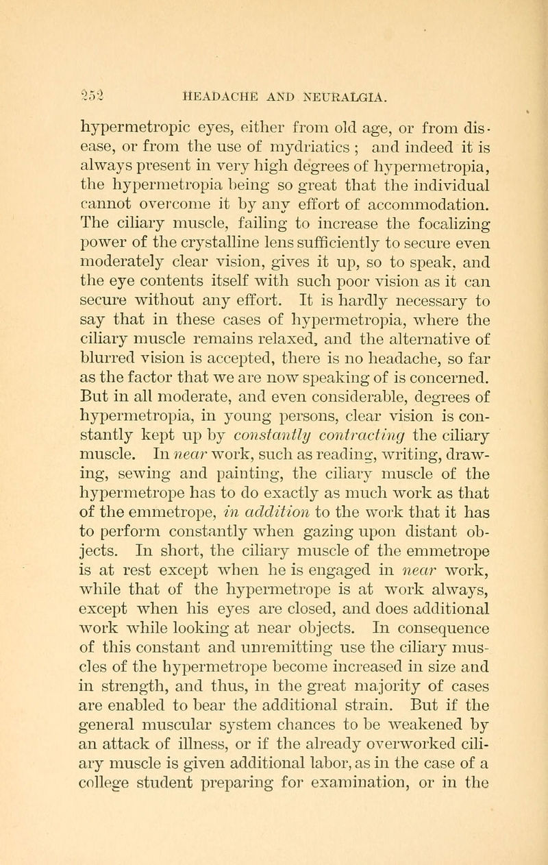 hypermetropic eyes, either from old age, or from dis- ease, or from the use of mydriatics ; and indeed it is always present in very high degrees of hypermetropia, the hypermetropia heing so great that the individual cannot overcome it by any effort of accommodation. The ciliary muscle, failing to increase the focalizing power of the crystalline lens sufficiently to secure even moderately clear vision, gives it up, so to speak, and the eye contents itself with such poor vision as it can secure without any effort. It is hardly necessary to say that in these cases of hypermetropia, where the ciliary muscle remains relaxed, and the alternative of blurred vision is accejDted, there is no headache, so far as the factor that we are now speaking of is concerned. But in all moderate, and even considerable, degrees of hypermetropia, in young persons, clear vision is con- stantly kept up by constantly contracting the ciliary muscle. In near work, such as reading, writing, draw- ing, sewing and painting, the ciliary muscle of the hypermetrope has to do exactly as much work as that of the emmetrope, in addition to the work that it has to perform constantly when gazing upon distant ob- jects. In short, the ciliary muscle of the emmetrope is at rest except when he is engaged in near work, while that of the hypermetrope is at work always, except when his eyes are closed, and does additional work while looking at near objects. In consequence of this constant and unremitting use the ciliary mus- cles of the hypermetrope become increased in size and in strength, and thus, in the great majority of cases are enabled to bear the additional strain. But if the general muscular system chances to be weakened by an attack of illness, or if the already overworked cili- ary muscle is given additional labor, as in the case of a college student preparing for examination, or in the