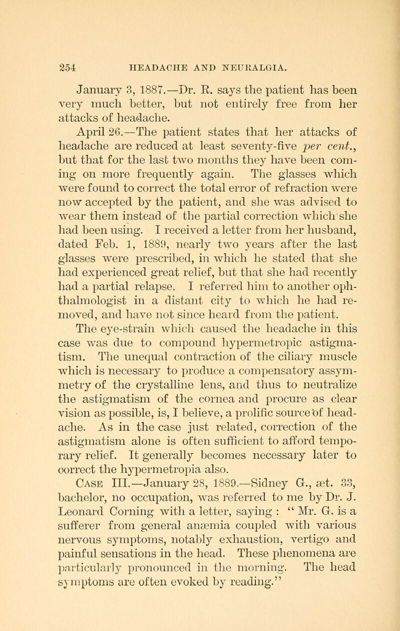 January 3, 1887.—Dr. R. says the patient has been very much better, but not entirely free from her attacks of headache. April 26.—The patient states that her attacks of headache are reduced at least seventy-five per cent., but that for the last two months they have been com- ing on more frequently again. The glasses which were found to correct the total error of refraction were now accej)ted by the patient, and she was advised to wear them instead of the partial correction which she had been using. I received a letter from her husband, dated Feb. 1, 1889, nearly two years after the last glasses were prescribed, in which he stated that she had experienced great relief, but that she had recently had a partial relapse. I referred him to another oph- thalmologist in a distant city to which he had re- moved, and have not since heard from the patient. The eye-strain which caused the headache in this case was due to compound hypermetropic astigma- tism. The unequal contraction of the ciliary muscle which is necessary to produce a compensatory assym- metry of the crystalline lens, and thus to neutralize the astigmatism of the cornea and procure as clear vision as possible, is, I believe, a prolific source °of head- ache. As in the case just related, correction of the astigmatism alone is often sufficient to afford tempo- rary relief. It generally becomes necessary later to correct the hypermetropia also. Case III.—January 28, 1889.—Sidney G., fet. 33, bachelor, no occupation, was referred to me by Dr. J. Leonard Corning with a letter, saying :  Mr. G. is a sufferer from general anaemia coupled with various nervous symptoms, notably exhaustion, vertigo and painful sensations in the head. These phenomena are particularly pronounced in the morning. The head symptoms are often evoked by reading.