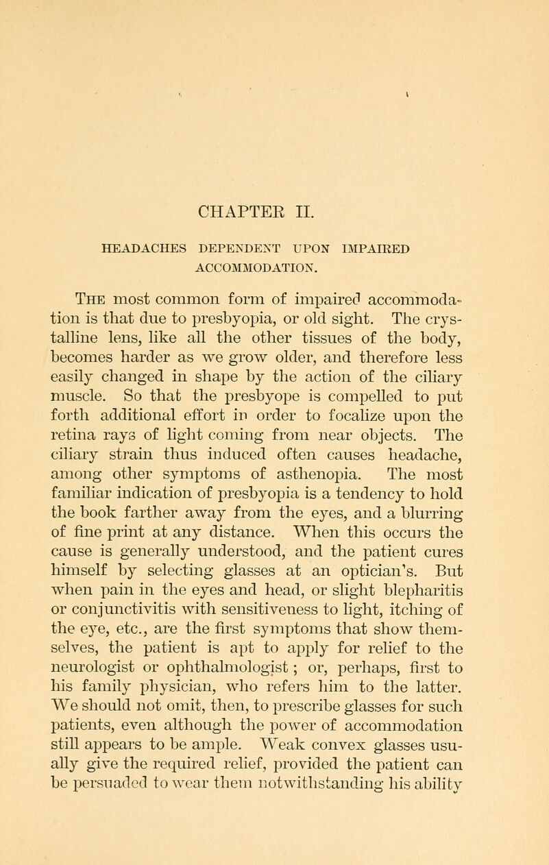 HEADACHES DEPENDENT UPON IMPAIRED ACCOMMODATION. The most common form of impairecl accommoda- tion is that due to presbyopia, or old sight. The crys- talhne lens, like all the other tissues of the body, becomes harder as we grow older, and therefore less easily changed in shape by the action of the ciliary muscle. So that the presbyope is compelled to put forth additional effort in order to focalize upon the retina rays of light coming from near objects. The ciliary sti^ain thus induced often causes headache, among other symptoms of asthenopia. The most familiar indication of presbyopia is a tendency to hold the book farther away from the eyes, and a blurring of fine print at any distance. When this occurs the cause is generally understood, and the patient cures himself by selecting glasses at an optician's. But when pain in the eyes and head, or slight blepharitis or conjunctivitis with sensitiveness to light, itching of the eye, etc., are the first symptoms that show them- selves, the patient is apt to apply for relief to the neurologist or ophthahnologist; or, perhaps, first to his family physician, who refers him to the latter. We should not omit, then, to prescribe glasses for such patients, even although the power of accommodation stiU appears to be ample. Weak convex glasses usu- ally give the required relief, provided the patient can be persuaded to wear them notwithstanding his ability