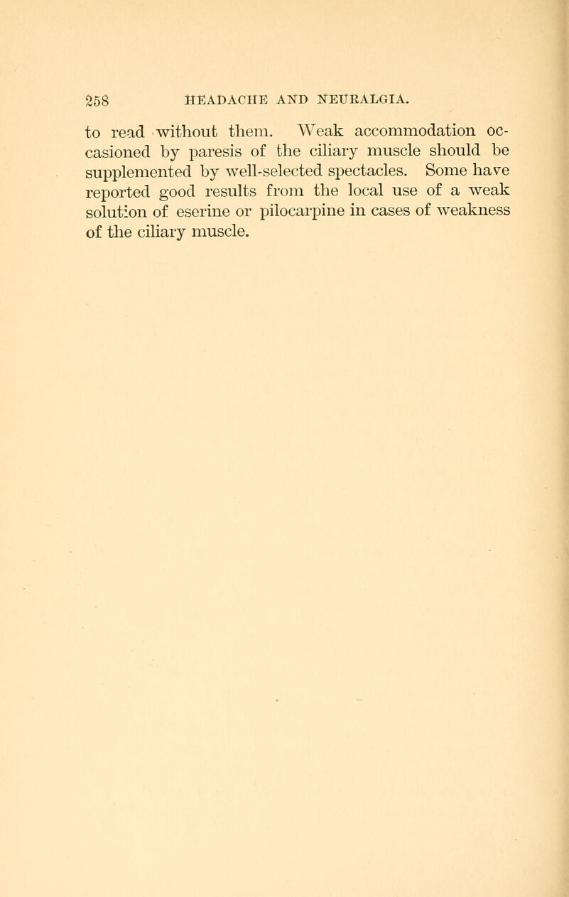 to read without them. Weak accommodation oc- casioned by paresis of the cihary muscle should be supplemented by well-selected spectacles. Some have reported good results from the local use of a weak solution of eserine or pilocarpine in cases of weakness I