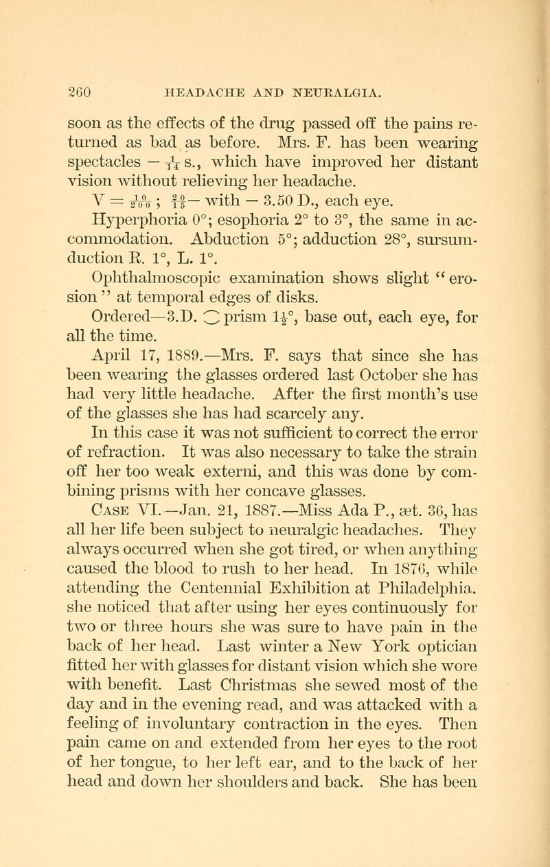 soon as the effects of the drug passed off the pains re- turned as bad as before. Mrs. F. has been wearing spectacles — xVs., which have improved her distant vision without reheving her headache. V = gVV ; TT- with - 3.50 D., each eye. Hyperphoria 0°; esophoria 2° to 3°, the same in ac- commodation. Abduction 5°; adduction 28°, sursum- duction R. 1°, L. 1°. Ophthahiioscopic examination shows shght ero- sion '' at temporal edges of disks. Ordered—3. D. Cpi'ism 1^°, base out, each eye, for all the time. April 17, 1889.—Mrs. F. says that since she has been wearing the glasses ordered last October she has had very little headache. After the first month's use of the glasses she has had scarcely any. In this case it was not sufficient to correct the error of refraction. It was also necessary to take the strain off her too weak externi, and this was done by com- bining prisms with her concave glasses. Case VI. -Jan. 21, 1887.—Miss Ada P., cet. 36, has all her life been subject to neuralgic headaches. They always occurred when she got tired, or when any thing- caused the blood to rush to her head. In 1876, while attending the Centennial Exhibition at Philadelphia, she noticed that after using her eyes continuously for two or three hours she was sure to have pain in the back of her head. Last winter a New York optician fitted her with glasses for distant vision which she wore with benefit. Last Christmas she sewed most of the day and in the evening read, and was attacked with a feeling of involuntary contraction in the eyes. Then pain came on and extended from her eyes to the root of her tongue, to her left ear, and to the back of her head and down her shoulders and back. She has been