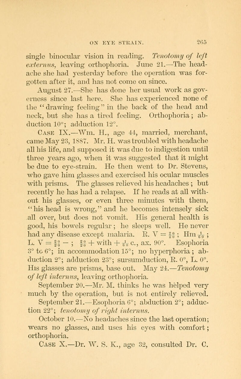 single binocular vision in reading. Tenotomy of left externus, leaving orthophoria. June 21.—The head- ache she had yesterday before the operation was for- gotten after it, and has not come on since. August 27.—She has done her usual work as gov- erness since last here. She has experienced none of the drawing feeling in the back of the head and neck, but she has a tired feeling. Orthophoria; ab- duction 10°; adduction 12°. Case IX.—Wm. H., age -±4, married, merchant, came May 23, 1887. Mr. H. was troubled with headache all his life, and supposed it was due to indigestion until three years ago, when it was suggested that it might be due to eye-strain. He then went to Dr. Stevens, who gave him glasses and exercised his ocular muscles with prisms- The glasses relieved his headaches ; but recently he has had a relapse. If he reads at all with- out his glasses, or even three minutes with them, '4iis head is wrong, and he becomes intensely sick .all over, but does not vomit. His general health is good, his bowels regular ; he sleeps well. He never had any disease except malaria, R. V = |-^ ; Hm -^ ; L. V = |9 - ; f§ + with + eV c, ax. 90°. Esophoria 3° to 6°; in accommodation 15°; no hyperphoria ; ab- duction 2°; adduction 23°; sui'sumduction, R. 0°, L. 0°. His glasses are prisms, base out. May 21.—Tenotomy of left internus, leaving orthophoria. September 20.—Mr. M. thinks he was helped very much by the operation, but is not entirely relieved. September 21.—Esophoria 6°; abduction 2°; adduc- tion 22°; tenotomy of right internus. October 10.—No headaches since the last operation; wears no glasses, and uses his eyes with comfort; orthophoria. Case X.—Dr. W. S. K., age 32, consulted Dr. 0.