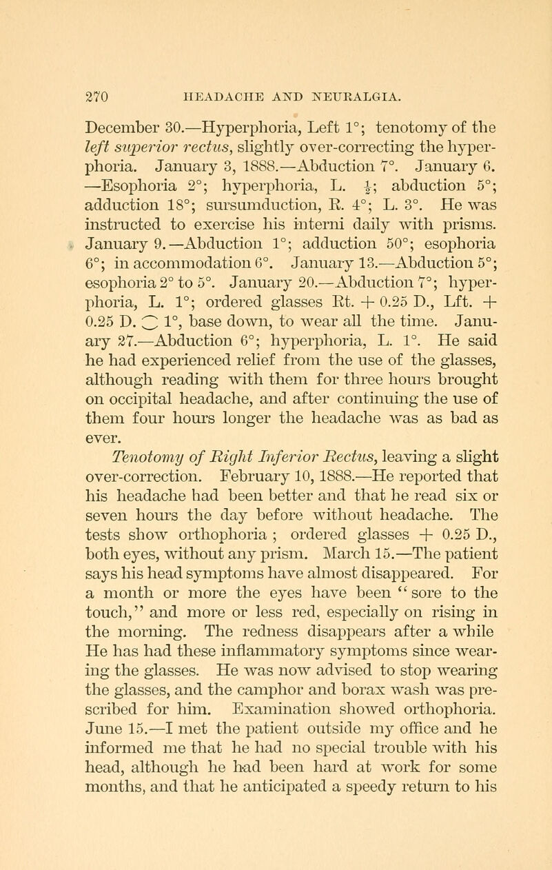 December 30.—Hyperphoria, Left 1°; tenotomy of the left superior rectus, slightly over-correcting the hyper- phoria. January 3, 1888.—Abduction Y°. January 6. —Esophoria 2°; hyperphoria, L. -|-; abduction 5°; adduction 18°; sursumduction, R. 4°; L. 3°. He was instructed to exercise his interni daily with prisms. January 9.—Abduction 1°; adduction 50°; esophoria 6°; in accommodation 6°. January 13.—Abduction 5°; esophoria 2° to 5°. January 20.—Abduction Y°; hyper- phoria, L. 1°; ordered glasses Rt. + 0.25 D., Lft. + 0.25 D. 3 1°> base down, to wear all the time. Janu- ary 27.—Abduction 6°; hyperphoria, L. 1°. He said he had experienced relief from the use of the glasses, although reading with them for three hours brought on occipital headache, and after continuing the use of them four hours longer the headache was as bad as ever. Tenotomy of Bight Inferior Rectus, leaving a slight over-correction, February 10,1888.—He reported that his headache had been better and that he read six or seven hours the day before without headache. The tests show orthophoria ; ordered glasses + 0.25 D., both eyes, without any prism. March 15.—The patient says his head symptoms have almost disappeared. For a month or more the eyes have been '' sore to the touch, and more or less red, especially on rising in the morning. The redness disappears after a while He has had these inflammatory symptoms since wear- ing the glasses. He was now advised to stop wearing the glasses, and the camphor and borax wash was pre- scribed for him. Examination showed orthophoria. June 15.—I met the patient outside my office and he informed me that he had no special trouble with his head, although he had been hard at work for some months, and that he anticipated a speedy return to his