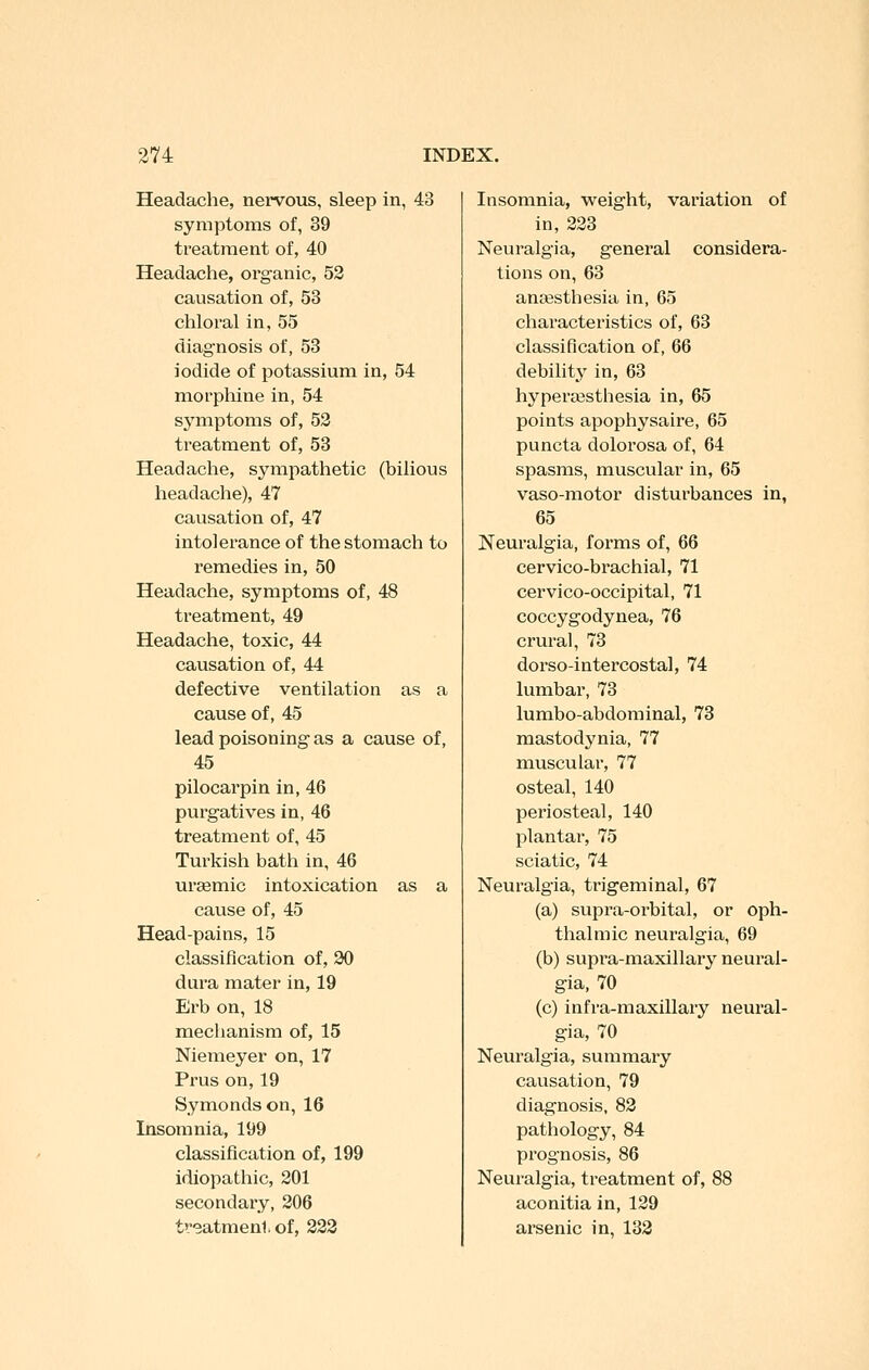 Headache, nervous, sleep in, 43 symptoms of, 39 treatment of, 40 Headache, organic, 53 causation of, 53 chloral in, 55 diagnosis of, 58 iodide of potassium in, 54 morphine in, 54 symptoms of, 53 treatment of, 58 Headache, sympathetic (bilious headache), 47 causation of, 47 intolerance of the stomach to remedies in, 50 Headache, symptoms of, 48 treatment, 49 Headache, toxic, 44 causation of, 44 defective ventilation as a cause of, 45 lead poisoning as a cause of, 45 pilocarpin in, 46 purgatives in, 46 treatment of, 45 Turkish bath in, 46 ursemic intoxication as a cause of, 45 Head-pains, 15 classification of, 30 dura mater in, 19 Erb on, 18 mechanism of, 15 Niemeyer on, 17 Prus on, 19 Symondson, 16 Insomnia, 199 classification of, 199 idiopathic, 301 secondary, 306 treatment of, 833 Insomnia, weight, variation of in, 333 Neuralgia, general considera- tions on, 68 anaesthesia in, 65 characteristics of, 63 classification of, 66 debility in, 63 hyperaisthesia in, 65 points apophysaire, 65 puncta dolorosa of, 64 spasms, muscular in, 65 vaso-motor disturbances in, 65 Neuralgia, forms of, 66 cervico-brachial, 71 cervico-occipital, 71 coccygodynea, 76 crural, 78 dorso-intercostal, 74 lumbar, 73 lumbo-abdominal, 73 mastodynia, 77 muscular, 77 osteal, 140 periosteal, 140 plantar, 75 sciatic, 74 Neuralgia, trigeminal, 67 (a) supra-oi'bital, or oph- thalmic neuralgia, 69 (b) supi'a-maxillary neural- gia, 70 (c) infra-maxillary neural- gia, 70 Neuralgia, summary causation, 79 diagnosis, 83 pathology, 84 prognosis, 86 Neuralgia, treatment of, 88 aconitia in, 139 arsenic in, 133