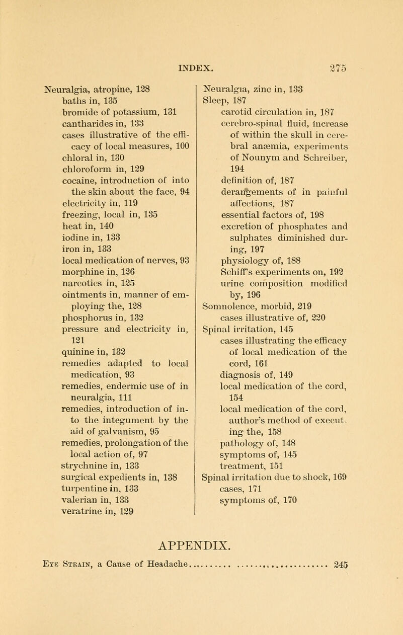 Neuralgia, atropine, 128 batiis in, 135 bromide of potassium, 131 cantharides in, 133 cases illustrative of the effi- cacy of local measures, 100 chloral in, 130 chloroform in, 139 cocaine, introduction of into the skin about the face, 94 electricity in, 119 freezing, local in, 135 heat in, 140 iodine in, 133 iron in, 133 local medication of nerves, 93 morphine in, 126 narcotics in, 125 ointments in, manner of em- ploying the, 128 phosphorus in, 132 pressure and electricity in, 121 quinine in, 132 remedies adapted to local medication, 93 remedies, endermic use of in neuralgia, 111 remedies, introduction of in- to the integument by the aid of galvanism, 95 remedies, prolongation of the local action of, 97 strychnine in, 133 surgical expedients in, 138 turpentine in, 133 valerian in, 133 veratrine in, 129 Neuralgia, zinc in, 133 Sleep, 187 carotid circulation in, 187 cerebro-spinal fluid, hicrease of within the skull in cere- bral antemia, experiments of Nounym and Schreiber, 194 definition of, 187 deran'g-ements of in painful affections, 187 essential factors of, 198 excretion of phosphates and sulphates diminished dur- ing, 197 physiology of, 188 Schiff's experiments on, 193 urine composition modified by, 196 Somnolence, morbid, 219 cases illustrative of, 220 Spinal irritation, 145 cases illustrating the efficacy of local medication of the cord, 161 diagnosis of, 149 local medication of the cord, 154 local medication of the cord, author's method of execut. ing the, 158 pathologj'^ of, 148 symptoms of, 145 treatment, 151 Spinal irritation due to shock, 169 cases, 171 symptoms of, 170 APPENDIX. Eye Strain, a Cause of Headache 245