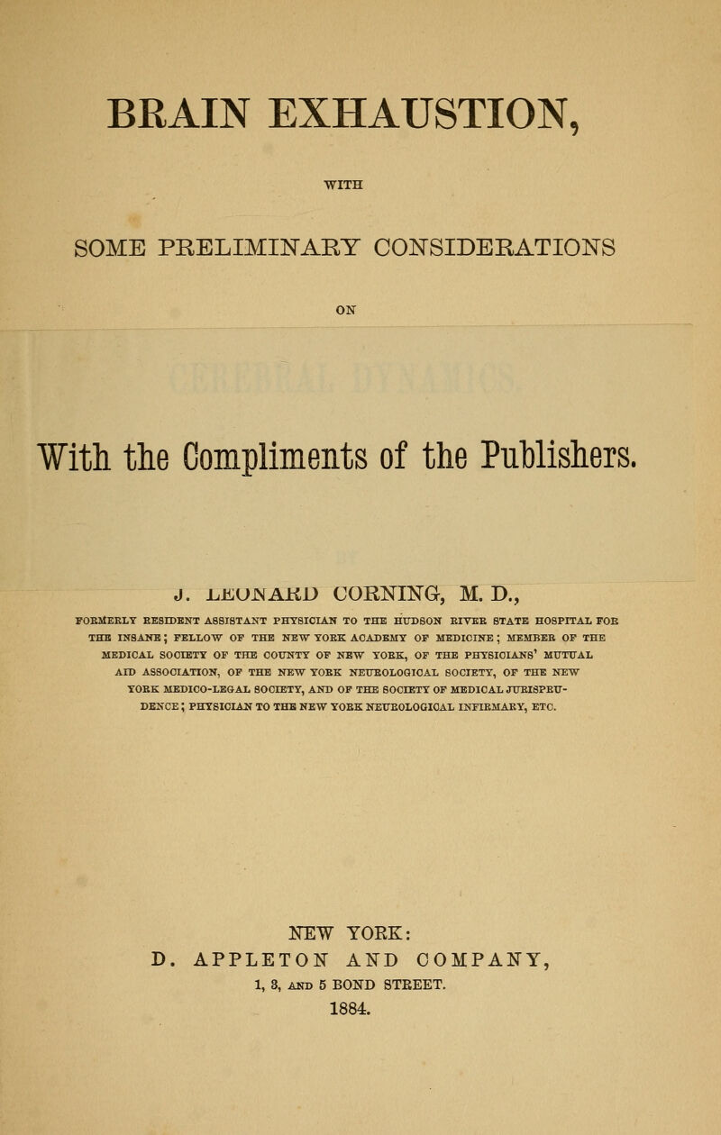 BRAIN EXHAUSTION, WITH SOME PRELIMIlSrAET CONSIDERATIONS ON With the Compliments of the Publishers. J. JbJ^;UJ^^AKD CORNING, M. D., foeMeklt eesidknt assistant physician to the httdson kivee state hospital roB THE insane ; FELLOW OF THE NEW YOEK ACADEMY OF MEDICINE ; MEMBER OP THE MEDICAL SOCIETY OF THE COUNTY OF NEW YOEK, OF THE PHYSICIANS' MUTFAL AID ASSOCIATION, OF THE NEW YOEK NEITEOLOQICAL SOCIETY, OF THE NEW YOEK MEDICO-LEGAL SOCIETY, AND OF THE SOCIETY OF MEDICAL JXTEISPEIT- DBNCE; PHTSIOIAII TO THE NEW YOBK NEXTEOLOGIOAL INTIEMAEY, ETC. KKW YOEK: APPLETON AND COMPANY, 1, 8, AND 5 BOND STREET. 1884.