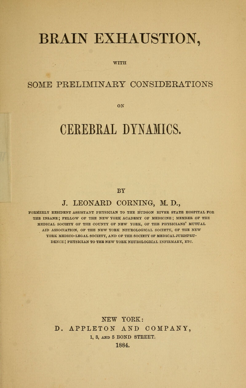 WITH SOME PRELIMINARY CONSIDERATIONS ON CEREBRAL DYNAMICS. BY J. LEONARD CORNING, M. D., FOEMEELT EESIDBNT assistant physician to the HUDSON EIYEE STATE HOSPITAL FOE THE INSANE ; PELLOTV OP THE ITEW YOEK ACADEMY OP MEDICINE ; MEMBER OP THE MEDICAL SOCIETY OF THE COUNTY OP NEW YOEK, OP THE PHYSICIANS' MtTTUAL AID ASSOCIATION, OP THE NEW YOEK NEUEOLOQICAL SOCIETY, OP THE NEW YOEK MEDICO-LEGAL SOCIETY, AND OP THE SOCIETY OP MEDICAL JUEISPETT- DBNCE; PHYSICIAN TO THE NEW YOEK NETTEOLOOIOAL INPIEMAEY, ETC. KEW YOEK: D. APPLETON AND COMPANY, 1, 3, AND 5 BOND STEEET. 1884.